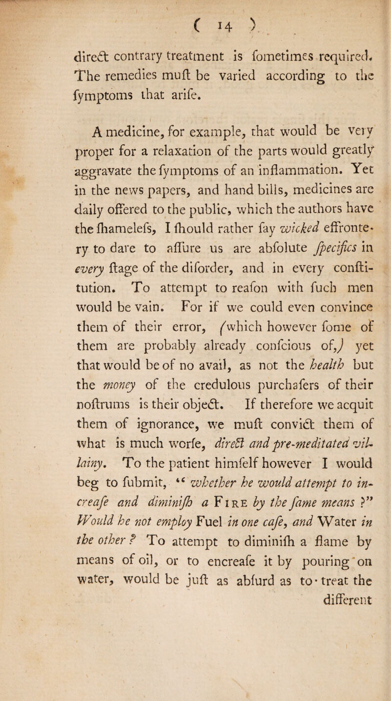 direct contrary treatment is fometimes required* The remedies muff be varied according to the fymptoms that arife. . 1 /' y* A medicine, for example, that would be very proper for a relaxation of the parts would greatly aggravate the fymptoms of an inflammation. Yet in the news papers, and hand bills, medicines are daily offered to the public, which the authors have the fhamelefs, I fhould rather fay wicked effronte¬ ry to dare to allure us are abfolute fpecijics in every flage of the diforder, and in every confti- tution. To attempt to reafon with fuch men would be vain. For if we could even convince them of their error, fwhich however fonie of them are probably already confcious ofj yet that would be of no avail, as not the health but the money of the credulous purchafers of their noftrums is their objedt. If therefore we acquit them of ignorance, we muff convidt them of what is much worfe, direct and pre-meditated vil¬ lainy. To the patient himfelf however I would beg to fubmit, “ whether he would attempt to in- creafe and diminijh a Fire by the fame means ?” IVould he not employ Fuel in one cafe, and Water in the other ? To attempt to diminifh a flame by means of oil, or to encreafe it by pouring on water, would be juft as abfurd as to-treat the different