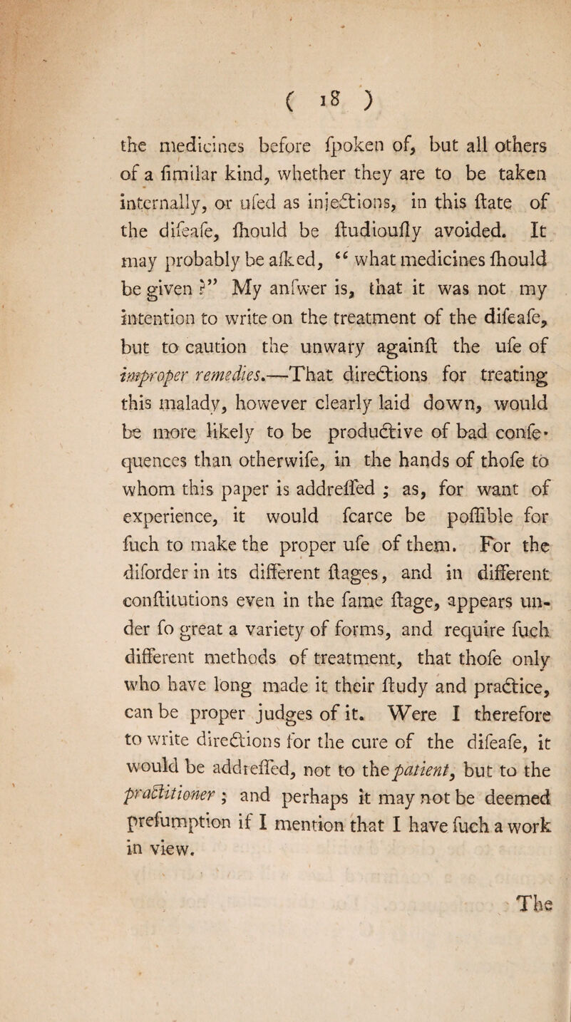 s ( 18 ) the medicines before fpoken of, but all others of a fimilar kind, whether they are to be taken internally, or ufed as injections, in this date of the difeafe, fhould be ftudioufly avoided. It may probably be afked, “ what medicines fhould be given ?” My anfwer is, that it was not my intention to write on the treatment of the difeafe, but to caution the unwary againft the ufe of improper remedies.—That directions for treating this malady, however clearly laid down, would be more likely to be productive of bad confe- quences than otherwife, in the hands of thofe to whom this paper is addreffed ; as, for want of experience, it would fcarce be poffible for fuch to make the proper ufe of them. For the diforder in its different flages, and in different eonftitutions even in the fame ftage, appears un¬ der fo great a variety of forms, and require fuch different methods of treatment, that thofe only who have long made it their ftudy and practice, can be proper judges of it. Were I therefore to write directions for the cure of the difeafe, it would be addreffed, not to the patient, but to the practitioner ; and perhaps it may not be deemed prefumption if I mention that I have fuch a work in view.
