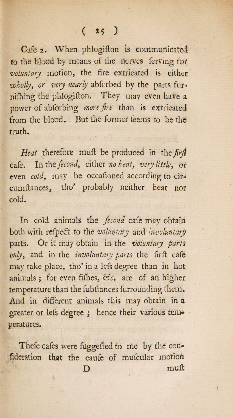 ( *5 ) Cafe i. When phlogifton is communicated to the blood by means of the nerves ferving for voluntary motion, the fire extricated is either wholly, or very nearly abfcrbed by the parts fur- nifhing the phlogifton. They may even have a power of abforbing more fire than is extricated from the blood. But the former feems to be the truth. f * Heat therefore muft be produced in the firjl cafe. In the fecond, either no heat, very little, or even cold, may be occafioned according to cir* cumftances, tho’ probably neither heat nor cold. In cold animals the fecond cafe may obtain both with refped: to the voluntary and involuntary parts. Or if may obtain in the voluntary parti only, and in the involuntary parts the firft cafe may take place, tho’ in a lefs degree than in hot animals; for even fifties, &c. are of an higher temperature than the fubftances furrounding them. And in different animals this may obtain in a greater or lefs degree ; hence their various tem¬ peratures. Thefe cafes were fuggefted to me by the con- fideration that the caufc of mufcular motion D muft