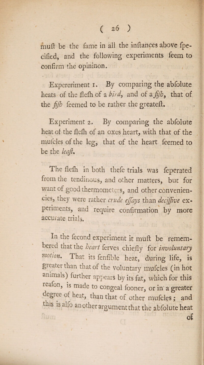 *' \ muft be the fame in aii the inflances above fpe- cified, and the following experiments feem to confirm the opininon. Expereriment i. By comparing the abfolute heats of the flefh of a bird, and of a fijh9 that of the fijh feemed to be rather the greateft. Experiment 2, By comparing the abfolute heat of the flefh of an oxes hearty with that of the mufcles of the leg, that of the heart feemed to be the leaft• The flefh in both thefe trials was feperated from the tendinous, and other matters, but for want of good thermometers, and other convenien¬ ce^ they were rather crude ejjays than decijjive ex¬ periments, and require confirmation by more accurate trials. In the fecond experiment it mull be remem- beied that the heart ferves chiefly for involuntary motion. That its fenfible heat, during life, is greater than that of the voluntary mufcles (in hot animals) further appears by its fat, which for this fcafon, is made to congeal fooner, or in a greater degree Oi heat, than that of other mufcles ; and tais iSai;0 another argument that the abfolute heat , , of