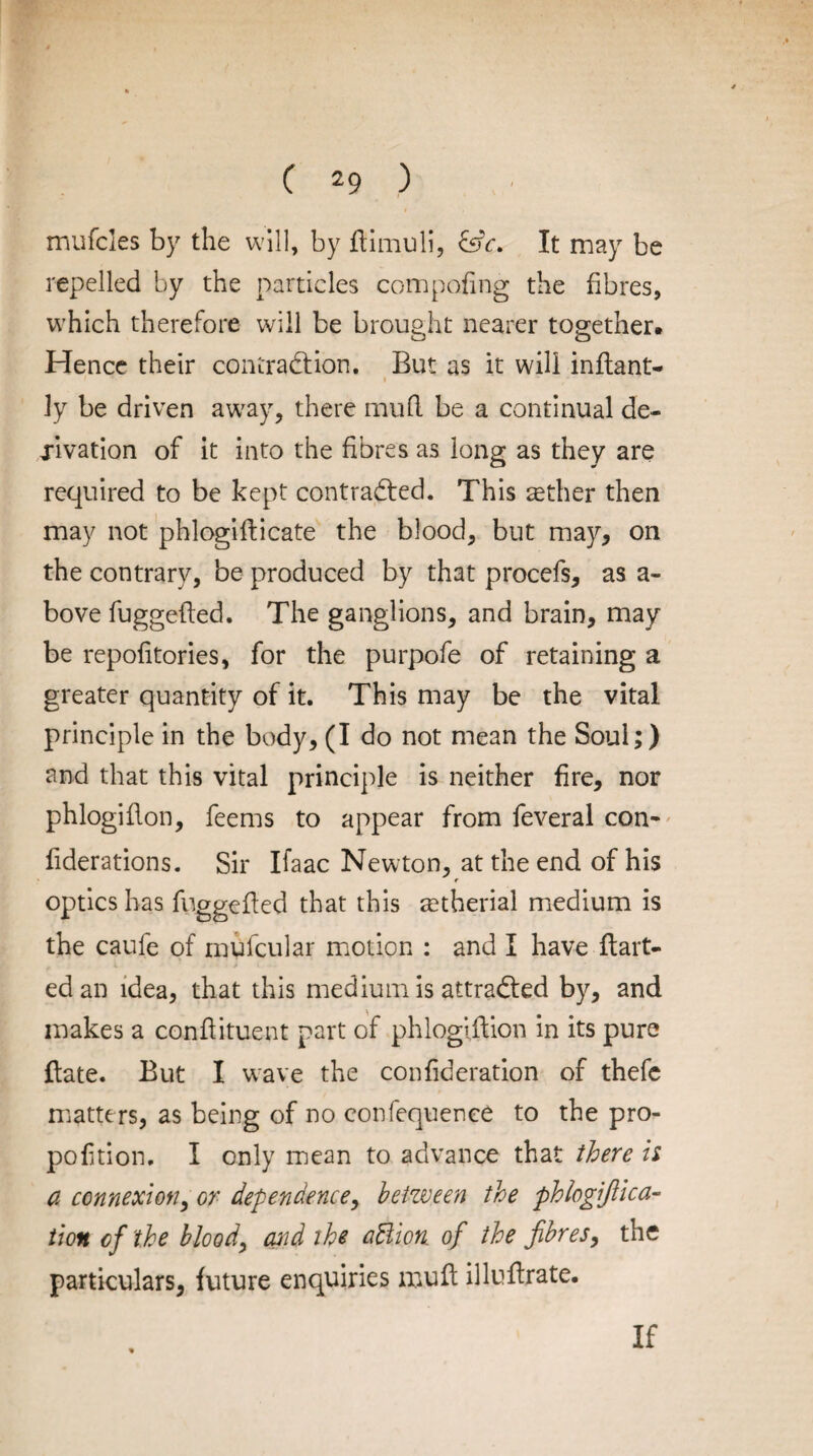 mufcles by the will, by ftimuli, &c. It may be repelled by the particles compofing the fibres, which therefore will be brought nearer together. Hence their contraction. But as it will inftant- 1 ■ ly be driven away, there mud be a continual de¬ rivation of it into the fibres as long as they are required to be kept contracted. This tether then may not phlogifticate the blood, but may, on the contrary, be produced by that procefs, as a- bove fuggeded. The ganglions, and brain, may be repofitories, for the purpofe of retaining a greater quantity of it. This may be the vital principle in the body, (I do not mean the Soul;) and that this vital principle is neither fire, nor phlogidon, feems to appear from feveral con- fiderations. Sir Ifaac Newton, at the end of his r optics has fuggeded that this retherial medium is the caufe of mufcular motion : and I have dart- . 1 » .1. ed an idea, that this medium is attracted by, and makes a condituent part of phlogidion in its pure date. But I wave the confideration of thefc matters, as being of no confequence to the pro¬ portion. I only mean to advance that there is a connexion, or dependence, between the phlogifiica- tion of the bloody and the adlion, of the fibres, the particulars, future enquiries mud illudrate. If