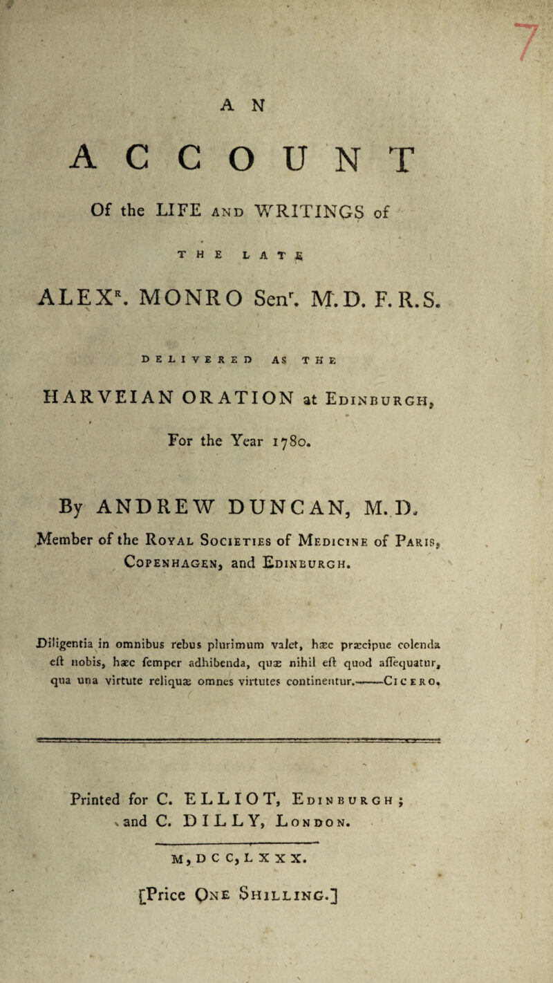 A N ACCOUNT Of the LIFE and WRITINGS of THE LATE ALEX\ MONRO Senr, M.D. F.R.S. , ) DELIVERED AS THE HARVEIAN ORATION at Edinburgh, * For the Year 1780. By ANDREW DUNCAN, M.D. Member of the Royal Societies of Medicine of Paris, Copenhagen, and Edinburgh. Diligentia in omnibus rebus plurimum valet, hTc prarcipue colenda eft nobis, haec Temper adhibenda, quas nihil eft quod aflequatur, qua una virtute reliquiE omnes virtutes continentur.-—-Cicero. Printed forC. ELLIOT, Edinburgh; x and C. DILLY, London. M, D C C, L X X X. [Price Qne Shilling.]