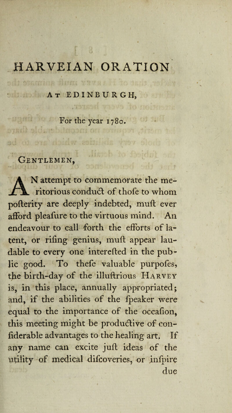 HARVEIAN ORATION At EDINBURGH, For the year 1780. Gentlemen, AN attempt to commemorate the me- ritorious conduct of thofe to whom j poflerity are deeply indebted, muft ever afford pleafure to the virtuous mind. An endeavour to call forth the efforts of la¬ tent, or riling genius, mull appear lau¬ dable to every one interefted in the pub¬ lic good. To thefe valuable purpofes, the birth-day of the illuftrious Harvey is, in this place, annually appropriated; and, if the abilities of the fpeaker were equal to the importance of the occafion, this meeting might be productive of con- fiderable advantages to the healing art. If any name can excite juft ideas of the utility of medical difcoveries, or infpire due