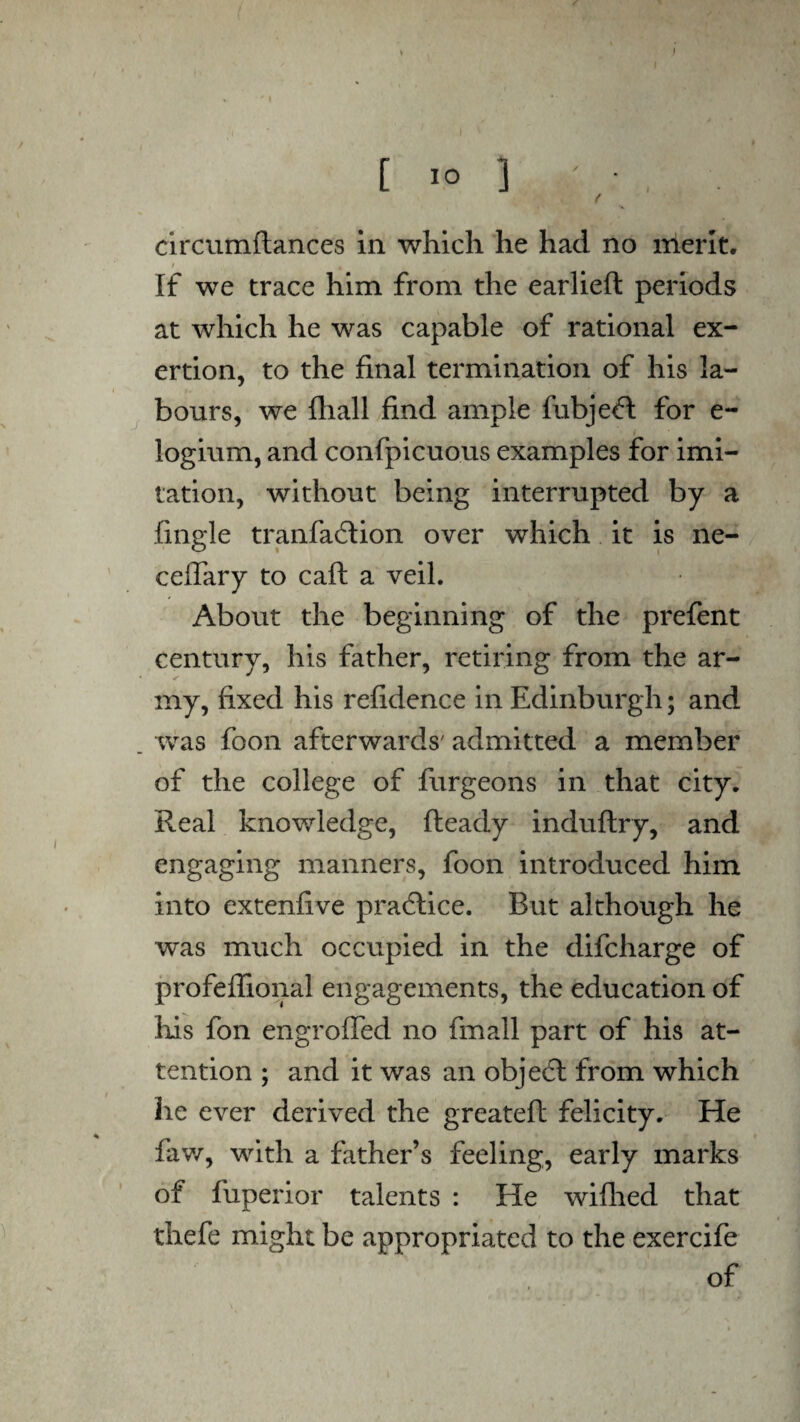 j I [ 10 ] ' - , ( circumftances in which he had no merit. i , If we trace him from the earlieft periods at which he was capable of rational ex¬ ertion, to the final termination of his la¬ bours, we {hall find ample fubjefl for e- logium, and confpicuous examples for imi¬ tation, without being interrupted by a fingle tranfadtion over which it is ne- ceflary to caft a veil. About the beginning of the prefent century, his father, retiring from the ar¬ my, fixed his refidence in Edinburgh; and was foon afterwards' admitted a member of the college of furgeons in that city. Real knowledge, Ready induftry, and engaging manners, foon introduced him into extenfive practice. But although he was much occupied in the difcharge of profeflional engagements, the education of his fon engroffed no fmall part of his at¬ tention ; and it was an objedl from which he ever derived the greateft felicity. He faw, with a father’s feeling, early marks of fuperior talents : He wifhed that thefe might be appropriated to the exercife of