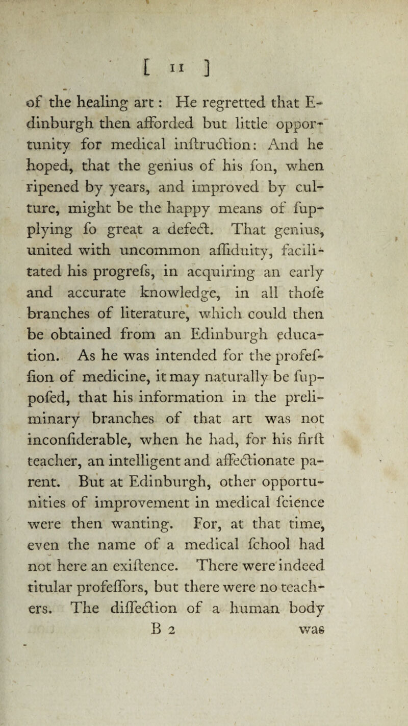 of the healing arc: He regretted that E- dinburgh then afforded but little oppor¬ tunity for medical inflrudtion: And he hoped, that the genius of his fon, when ripened by years, and improved by cul¬ ture, might be the happy means of fup- plying fo great a defect. That genius, united with uncommon affiduity, facili¬ tated his progrefs, in acquiring an early and accurate knowledge, in all thofe branches of literature, which could then be obtained from an Edinburgh educa¬ tion. As he was intended for the profef- fion of medicine, it may naturally be fup- pofed, that his information in the preli¬ minary branches of that art was not inconfiderable, when he had, for his firft teacher, an intelligent and affectionate pa¬ rent. But at Edinburgh, other opportu¬ nities of improvement in medical fcience were then wanting. For, at that time, even the name of a medical fchool had . ✓ \ i w not here an exiftence. There were indeed titular profeffors, but there were no teach¬ ers. The diffection of a human body