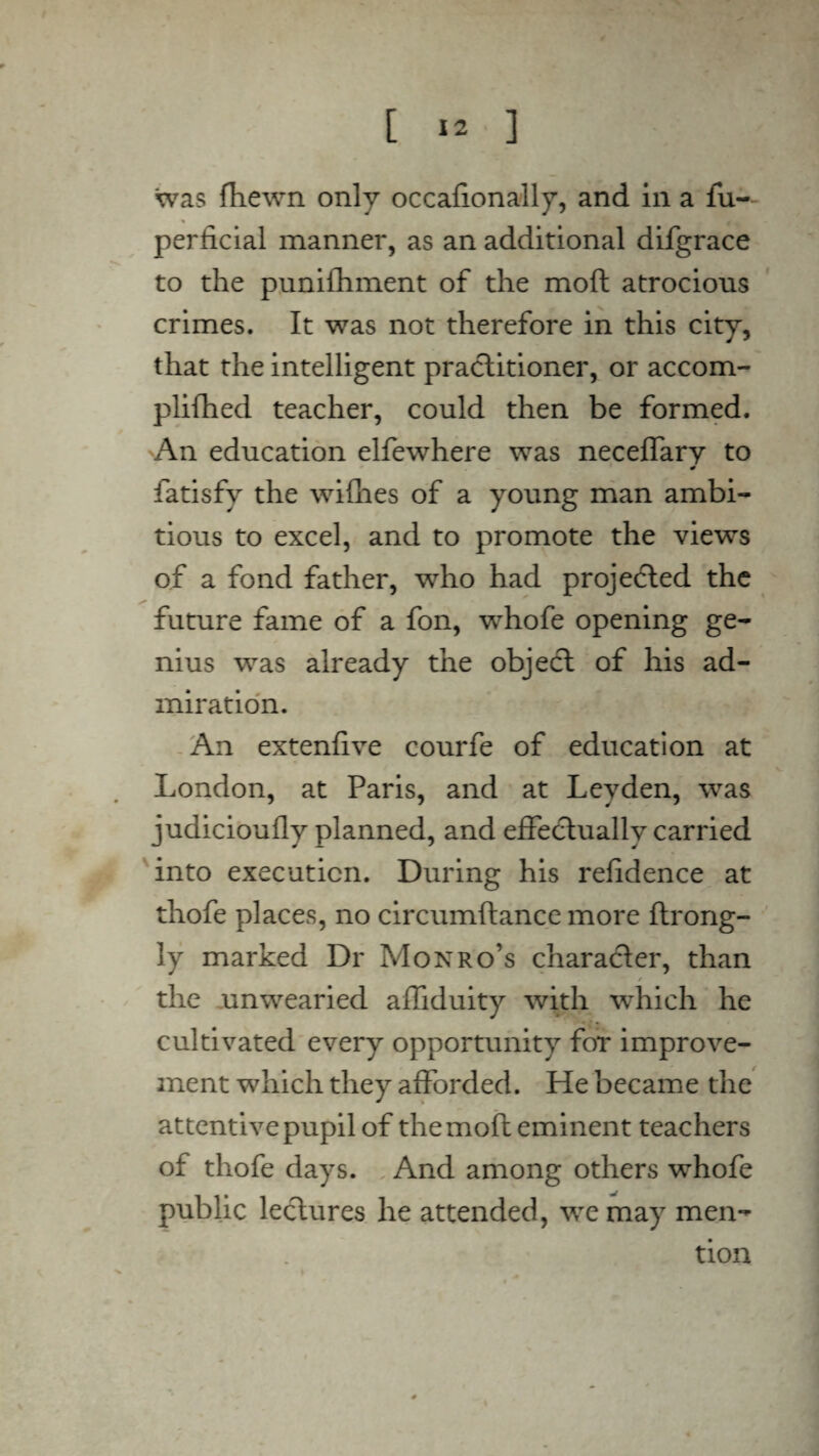 was fhewn only occafionally, and in a fu- periicial manner, as an additional difgrace to the punifhment of the moft atrocious crimes. It was not therefore in this city, that the intelligent practitioner, or accom- plifhed teacher, could then be formed. An education elfewhere was neceffary to fatisfy the withes of a young man ambi¬ tious to excel, and to promote the views of a fond father, who had projected the future fame of a fon, whofe opening ge¬ nius was already the object of his ad¬ miration. An extenftve courfe of education at London, at Paris, and at Leyden, was judicioufly planned, and effectually carried into execution. During his relidence at thofe places, no circumftance more ftrong- ly marked Dr Monro’s character, than r the unwearied affiduity with which he cultivated every opportunity for improve¬ ment which they afforded. He became the attentive pupil of the moft eminent teachers of thofe days. And among others whofe public lectures he attended, we may men¬ tion