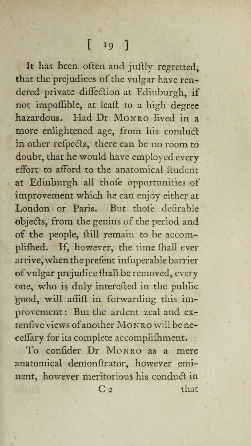 It has been often and juftly regretted* that the prejudices of the vulgar have ren¬ dered private diffedlion at Edinburgh, if not impolfible, at leaft to a high degree hazardous. Had Dr Monro lived in a more enlightened age, from his conduct in other refpedts, there can be no room to doubt, that he would have employed every effort to afford to the anatomical ftudent at Edinburgh all thofe opportunities of improvement which he can enjoy either at London or Paris. But thofe delirable objects, from the genius of the period and of the people, ftill remain to be accom- plifhed. If, however, the time fliall ever arrive, when the prefent infuperable barrier of vulgar prejudice fliall be removed, every one, who is duly interefled in the public good, will affifl in forwarding this im¬ provement : But the ardent zeal and ex- tenflve views of another Monro will be ne- ceffary for its complete accomplifhment. To confider Dr Monro as a mere anatomical demonftrator, however emi¬ nent, however meritorious his conduct in C 2 that i