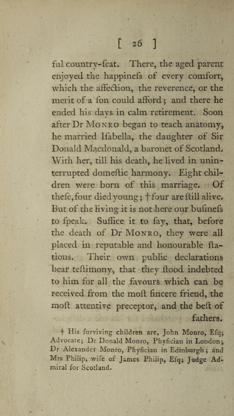 [ =6 ] ful country-feat. There, the aged parent enjoyed the happinefs of every comfort, which the affection, the reverence, or the merit of a fon could afford ; and there he ended his days in calm retirement. Soon after Dr Monro began to teach anatomy, he married Ifabella, the daughter of Sir Donald Macdonald, a baronet of Scotland. With her, till his death, he lived in unin¬ terrupted dome flic harmony. Eight chil¬ dren were born of this marriage. Of thefe,four died young; f four areflill alive. But of the living it is not here our bufmefs to fpeak. Suffice it to fay, that, before the death of Dr Monro, they were all placed in reputable and honourable fta- tions. Their own public declarations bear teflimony, that they flood indebted to him for all the favours which can be / * v » received from the moft fincere friend, the moft attentive preceptor, and the befl of fathers. t furviving children are, John Monro, Efq; Advocate; Dr Donald Monro, Phyfician in London; Dr x\lexander Monro, Phyfician in Edinburgh ; and Mrs Philip, wife of James Philip, Efq; Judge Ad¬ miral for Scotland. / i *