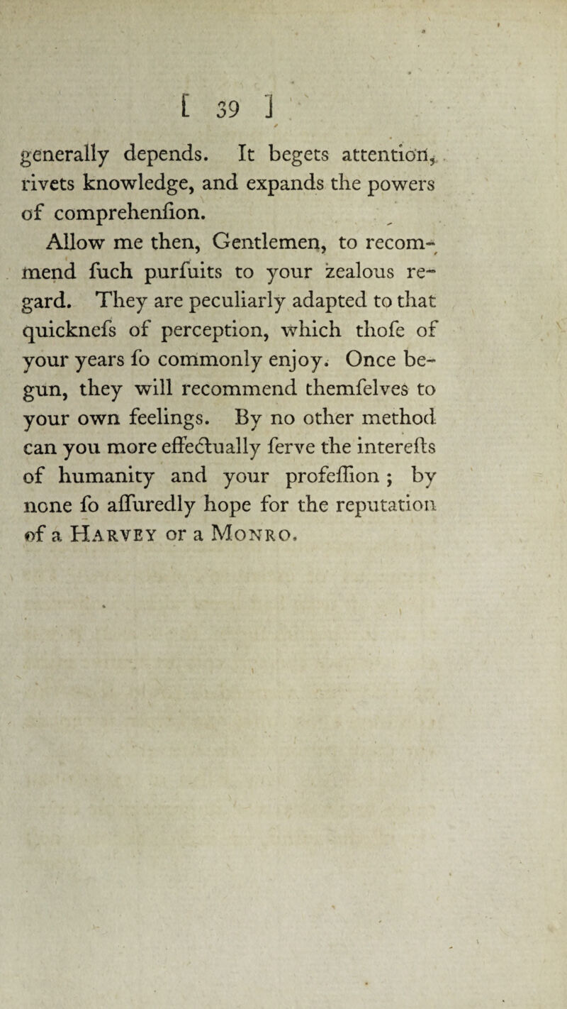 generally depends. It begets attention, rivets knowledge, and expands the powers of comprehenfion. Allow me then, Gentlemen, to recom¬ mend fuch purfuits to your zealous re¬ gard. They are peculiarly adapted to that quicknefs of perception, which thofe of your years fo commonly enjoy. Once be¬ gun, they will recommend themfelves to your own feelings. By no other method can you more effectually ferve the interefls of humanity and your profeffion ; by none fo affuredly hope for the reputation of a Harvey or a Monro,