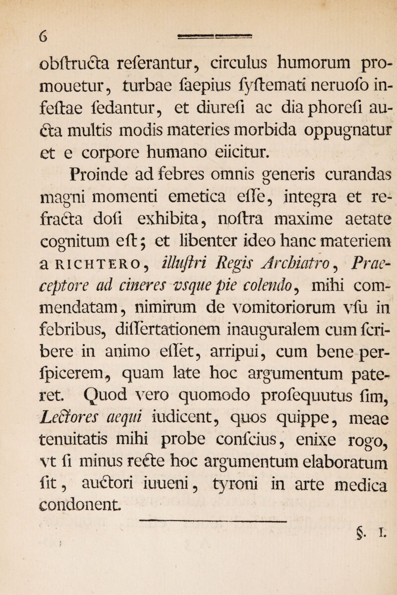 obftruCta referantur, circulus humorum pro- mouetur, turbae faepius fyftemati neruofo in- feftae ledantur, et diurefi ac dia phorefi au- Cta multis modis materies morbida oppugnatur et e corpore humano eiicitur. Proinde ad febres omnis generis curandas magni momenti emetica etie, integra et re¬ fracta doli exhibita, noftra maxime aetate cognitum eft; et libenter ideo hanc materiem aRiCHTERO, illuftri Regis Archiatro, Prae¬ ceptore ad cineres vsque pie colendo, mihi com¬ mendatam, nimirum de vomitoriorum vfu in febribus, dillertationem inauguralem cum fcri- bere in animo ellet, arripui, cum bene per- fpicerem, quam late hoc argumentum pate¬ ret. Quod vero quomodo profequutus fim, Le&ores aequi indicent, quos quippe, meae tenuitatis mihi probe confcius, enixe rogo, vt fi minus reCte hoc argumentum elaboratum fit, auCtori iuueni, tyroni in arte medica condonent