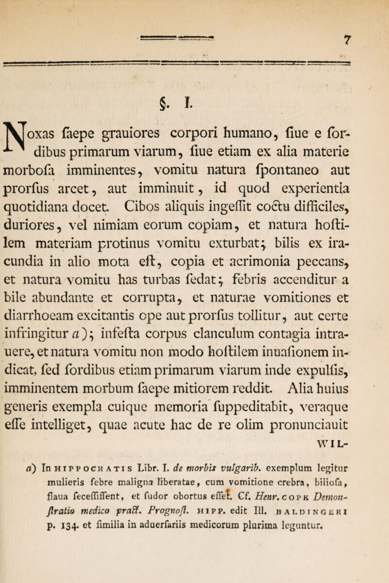 §. I. TXjoxas faepe grauiores corpori humano, flue e for- ' dibus primarum viarum, fiue etiam ex alia materie morbofa imminentes, vomitu natura fpontaneo aut prorfus arcet, aut imminuit, id quod experientia quotidiana docet. Cibos aliquis ingeffit coctu difficiles, duriores, vel nimiam eorum copiam, et natura hofti- lem materiam protinus vomitu exturbat; bilis ex ira¬ cundia in alio mota eft, copia et acrimonia peccans, et natura vomitu has turbas fodat; febris accenditur a bile abundante et corrupta, et naturae vomitiones et diarrhoeam excitantis ope aut prorfus tollitur, aut certe infringitur a); infefta corpus clanculum contagia intra- uere, et natura vomitu non modo holtilem inuafionem in¬ dicat, fed fordibus etiam primarum viarum inde expullis, imminentem morbum faepe mitiorem reddit. Alia huius generis exempla cuique memoria fuppeditabit, veraque effe intelliget, quae acute hac de re olim pronunciauit WIL- ci) In Hippocratis Libr. I. de morbis vntgarib. exemplum legitur mulieris febre maligna liberatae, cum vomitione crebra, biliofa, flaua fecefiiffent, et fudor obortus eiTei Cf. Henr, copk Demon- fixatio medico praff. Prognoft. hipp. edit III. baldingjsri p. 134. et fimilia in aduerfariis medicorum plurima leguntur.