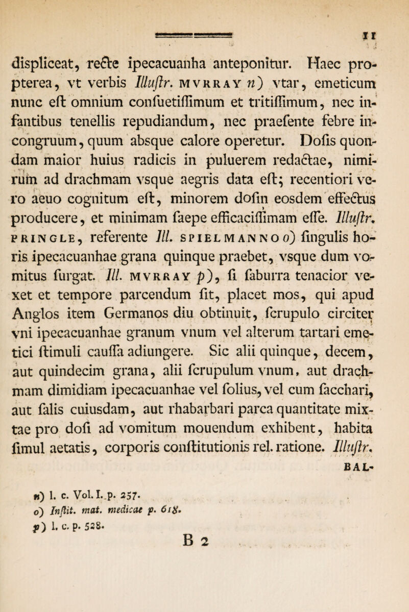 * i * ♦. K • •> displiceat, re6Ve ipecacuanha anteponitur. Haec pro- pterea, vt verbis Illuftr. mvrray n') vtar, emeticum nunc eft omnium confuetiffimum et tritiffimum, nec in¬ fantibus tenellis repudiandum, nec praefente febre in- congruum, quum absque calore operetur. Dofis quon¬ dam maior huius radicis in puluerem redactae, nimi¬ rum ad drachmam vsque aegris data eft; recentiori ve¬ ro aeuo cognitum eft, minorem dofm eosdem effectus producere, et minimam faepe efficaciffimam efle. Illuftr. pringle, referente lll. spielmannoo) lingulis ho¬ ris ipecacuanhae grana quinque praebet, vsque dum vo¬ mitus furgat. III. mvrray p), fi faburra tenacior ve¬ xet et tempore parcendum fit, placet mos, qui apud Anglos item Germanos diu obtinuit, fcrupulo circiter vni ipecacuanhae granum vnum vel alterum tartari eme¬ tici ftimuli caufla adiungere. Sic alii quinque, decem, aut quindecim grana, alii fcrupulum vnum, aut drach¬ mam dimidiam ipecacuanhae vel folius, vel cum facchari, aut falis cuiusdam, aut rhabarbari parca quantitate mix¬ tae pro dofi ad vomitum mouendum exhibent, habita fimul aetatis, corporis conftitutionis rei. i'atione. Illuftr. BAL- n) 1. c. Vol. I.,p. 257- o) Inftit. mat. medicae p. 6itf.