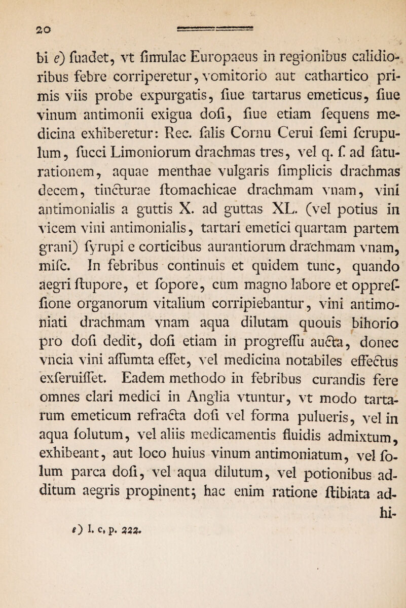 bi e) fuadet, vt fi mulae Europaeus in regionibus calidio¬ ribus febre corriperetur, vomitorio aut cathartico pri¬ mis viis probe expurgatis, fiue tartarus emeticus, fiue vinum antimonii exigua dofi, fiue etiam fequens me¬ dicina exhiberetur: Rec. falis Cornu Cerui femi ferupu- lum, fucci Limoniorum drachmas tres, vel q. f ad fatu- rationem, aquae menthae vulgaris fimplicis drachmas decem, tincturae ftomachicae drachmam vnam, vini antimonialis a guttis X. ad guttas XL. (vel potius in vicem vini antimonialis, tartari emetici quartam partem grani) fyrupi e corticibus aurantiorum drachmam vnam, mife. In febribus continuis et quidem tunc, quando aegri ftupore, et fopore, cum magno labore et oppref- fione organorum vitalium corripiebantur, vini antimo- niati drachmam vnam aqua dilutam quouis bihorio pro dofi dedit, dofi etiam in progrelfu aucta, donec vncia vini affumta effet, vel medicina notabiles effectus exferuiffet. Eadem methodo in febribus curandis fere omnes clari medici in Anglia vtuntur, vt modo tarta- rum emeticum refracta dofi vel forma pulueris, vel in aqua folutum, vel aliis medicamentis fluidis admixtum, exhibeant, aut loco huius vinum antimoniatum, vel fo- lum parca dofi, vel aqua dilutum, vel potionibus ad¬ ditum aegris propinent; hac enim ratione ftibiata ad- hi- O 1. C*P- 3i9'