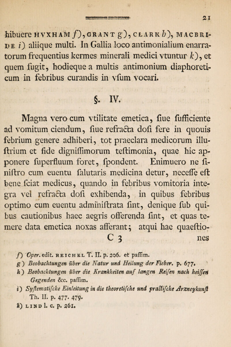 hibuere hvxham /),grant g), clark /?), maceri- de i) aliique multi. In Gallia loco antimonialium enarra¬ torum frequentius kermes minerali medici vtuntur &), et quem fugit, hodieque a multis antimonium diaphoreti¬ cum in febribus curandis in vfum vocari. §. IV. Magna vero cum vtilitate emetica, fiue fufficiente ad vomitum ciendum, fiue refracta dofi fere in quouis febrium genere adhiberi, tot praeclara medicorum illu- ftrium et fide digniflimorum teftimonia, quae hic ap¬ ponere fuperfluum foret, fpondent. Enimuero ne fi- niftro cum euentu falutaris medicina detur, necefle eft bene fciat medicus, quando in febribus vomitoria inte¬ gra vel refracta dofi exhibenda, in quibus febribus optimo cum euentu adminiftrata fint, denique fub qui¬ bus cautionibus haec aegris offerenda fint, et quas te¬ mere data emetica noxas afferant i atqui hae quaeftio- C 3 nes f) Oper.edit. reichel T. II. p. 206. et pafllm. g ) Beobachtungen uber die Natur und Heilung der Fieber♦ p, 677* h ) Beobachtungen uber die Krankheiten auf langen Reifen nach heiffen Gegenden &c. paffim. 0 Syftematifche Einleitung in die theoretifche und pra&ifche Arzneykunjl Th. II. p. 477. 479. k) L I N D 1. C. p. 56I.