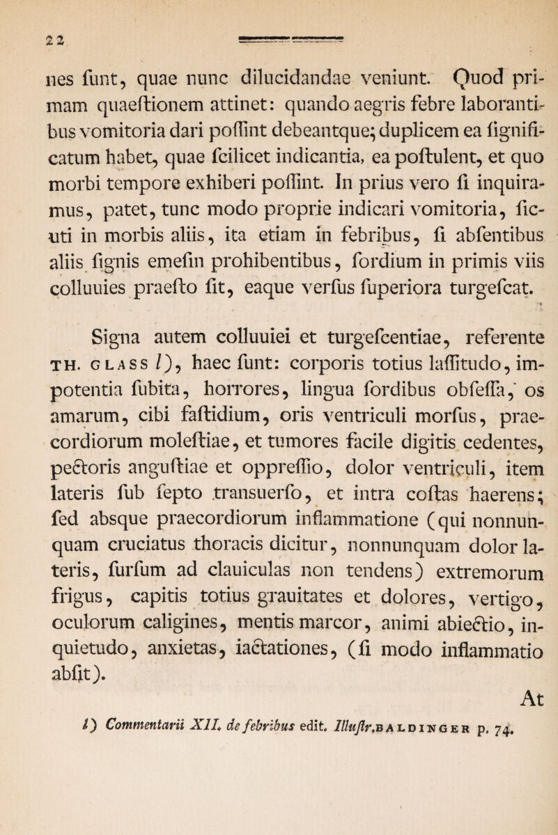 nes funt, quae nunc dilucidandae veniunt. Quod pri¬ mam quaeftionem attinet: quando aegris febre laboranti¬ bus vomitoria dari poffint debeantque; duplicem ea lignifi- catum habet, quae fcilicet indicantia, ea poftulent, et quo morbi tempore exhiberi poffint. In prius vero fi inquira¬ mus, patet, tunc modo proprie indicari vomitoria, fic- uti in morbis aliis, ita etiam in febribus, fi abfentibus aliis lignis emefin prohibentibus, fordium in primis viis colluuies praelio fit, eaque verfus fuperiora turgefcat. Signa autem colluuiei et turgefcentiae, referente th. glass /), haec funt: corporis totius laffitudo, im¬ potentia fubita, horrores, lingua fordibus obfelfa, os amarum, cibi faltidium, oris ventriculi morfus, prae¬ cordiorum moleftiae, et tumores facile digitis cedentes, pectoris angulliae et oppreffio, dolor ventriculi, item lateris fub fepto .transuerfo, et intra collas haerens; fed absque praecordiorum inflammatione ( qui nonnun- quam cruciatus thoracis dicitur, nonnunquam dolor la¬ teris, furfum ad clauiculas non tendens) extremorum frigus, capitis totius grauitates et dolores, vertigo, oculorum caligines, mentis marcor, animi abiectio, in¬ quietudo, anxietas, iaclationes, (fi modo inflammatio abflt). At i) Commentarii XII, de febribus edit. Ittuflr. baldinger p. 74,