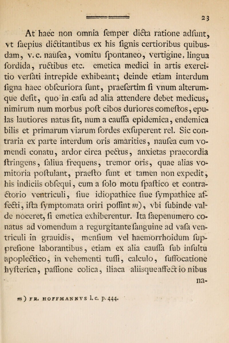 At haec non omnia femper dicta ratione adfunt, vt faepius dictitantibus ex his fignis certioribus quibus¬ dam, v.c. naufea, vomitu fpontaneo, vertigine, lingua fordida, ructibus etc. emetica medici in artis exerci¬ tio verfati intrepide exhibeant; deinde etiam interdum figna haec obfcuriora funt, praefertimli vnum alterum- que defit, quo in-cafu ad alia attendere debet medicus, nimirum num morbus poft cibos duriores comeftos, epu¬ las lautiores natus fit, num a cauffa epidemica, endemica bilis et primarum viarum fordes exfuperent rei. Sic con¬ traria ex parte interdum oris amarities, naufea cum vo¬ mendi conatu, ardor circa pectus, anxietas praecordia ftringens, faliua frequens, tremor oris, quae alias vo¬ mitoria poftulant, praefto funt et tamen non expedit, his indiciis obfequi, cum a folo motu fpaltico et contra- ctorio ventriculi, fiue idiopathice llue fympathice af¬ fecti, ifta fymptomata oriri poffint m), vbi fubinde val¬ de noceret, fi emetica exhiberentur. Ita faepenumero co¬ natus ad vomendum a regurgitantefanguine ad vafa ven¬ triculi in grauidis, mentium vel haemorrhoidum fup- prefione laborantibus, etiam ex alia cauffa fub infultu apoplectico, in vehementi tuffi, calculo, fuffocatione hyfterica, paffione colica, iliaca aliisque affectionibus na- ftt) FR. HOFFMANNVS 1. C. p. 444.