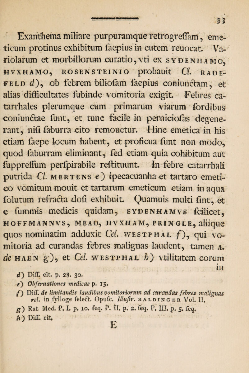 t .==8 3 2 Exanthema miliare purpuramque retrogreffam, eme¬ ticum protinus exhibitum faepius in cutem reuocat. Va- riolarum et morbillorum curatio,vti ex svdenhamo, HVXHAMO, IIO S E N STEINIO probauit Ci. RADE- feld d), ob febrem biliofam faepius coniunctam, et alias difficultates fubinde vomitoria exigit. Febres ca- tarrhales plerumque cum primarum viarum fordibus coniunftae funt, et tunc facile in perniciofas degene¬ rant, nifi faburra cito remonetur. Hinc emetica in his etiam faepe locum habent, et proficua funt non modo, quod faburram eliminant, fed etiam quia cohibitum aut fupprefliim perfpirabile reftituunt. In febre catarrhaM putrida Cl. mesteks e) ipecacuanhaet tartaro emeti¬ co vomitum mouit et tartarum emeticum etiam in aqua folutum refracta dofi exhibuit. Qua mu is multi fint, et e fummts medicis quidam, sydenhamvs fciiicet, HOFFMANNVS, ME AD, H V XH A M, P RIN G L E, aliique quos nominatim adduxit Cei. westphal f), qui vo¬ mitoria ad curandas febres malignas laudent, tamen a. de hae n g), et Cei westphal A) vtilitatem eorum in d) Difll cit. p. 28. 30. e') Obferuationes medicae p. 1$. f) DiiT. de limitandis laudibus vomitoriorum ad curandas febres malignas rei. in fylloge fele^t. Opufc. Mujtr. baldinger Vol. II, g) Rat. Med. P* I. p* 10, feq. P, II, p, 2. feq. P* III. p# 5. feq, h ) DHL cit, E