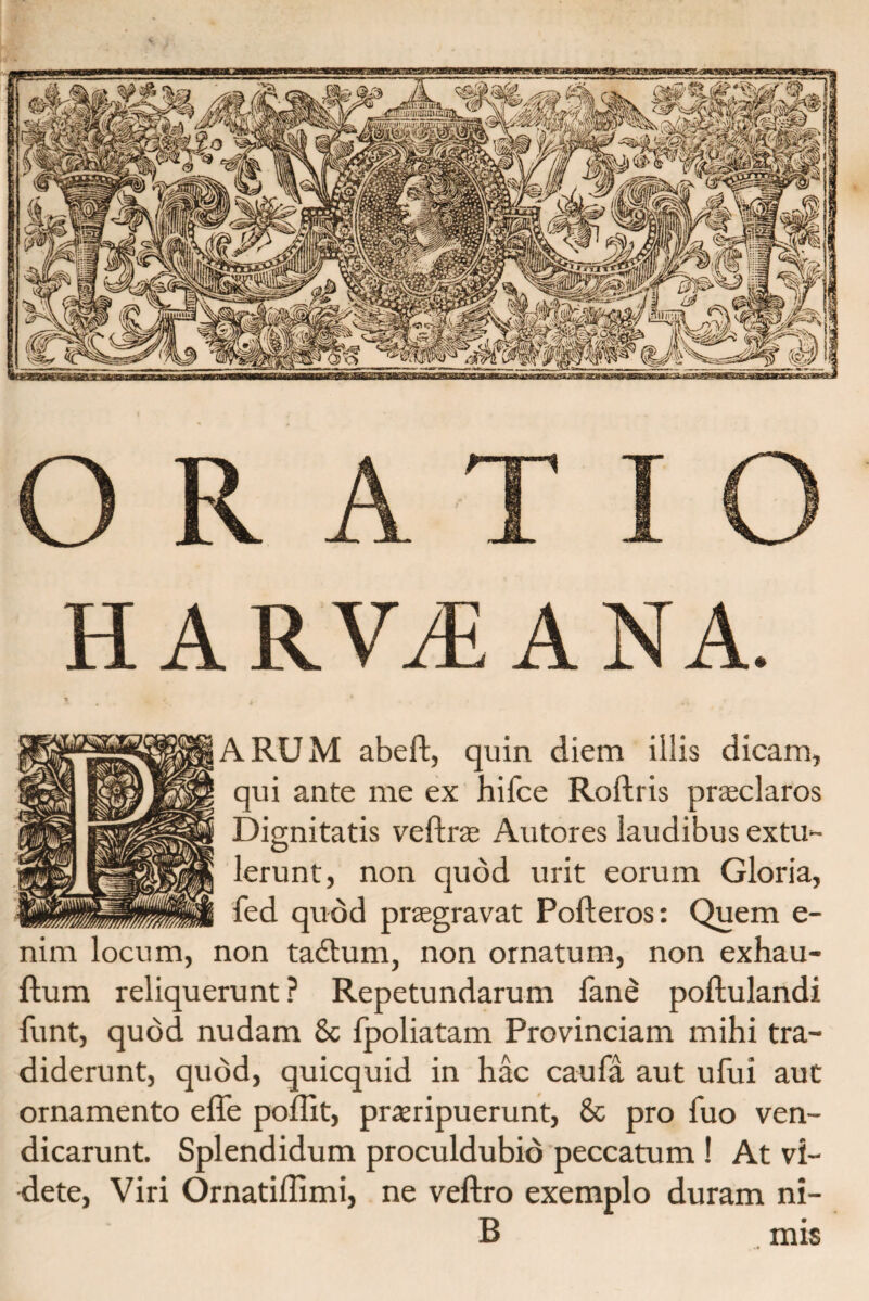 ARUM abeft, quin diem illis dicam, qui ante me ex hilce Roftris praeclaros Dignitatis veftras Autores laudibus extu¬ lerunt, non quod urit eorum Gloria, fed quod praegravat Pofteros: Quem e- nim locum, non tadtum, non ornatum, non exhau- ftum reliquerunt ? Repetundarum fane poftulandi funt, quod nudam & fpoliatam Provinciam mihi tra¬ diderunt, quod, quicquid in hac caufa aut ufui aut ornamento effe poffit, praeripuerunt, & pro fuo ven- dicarunt. Splendidum proculdubio peccatum ! At vi¬ dete, Viri Ornatiflimi, ne veftro exemplo duram ni- B mis