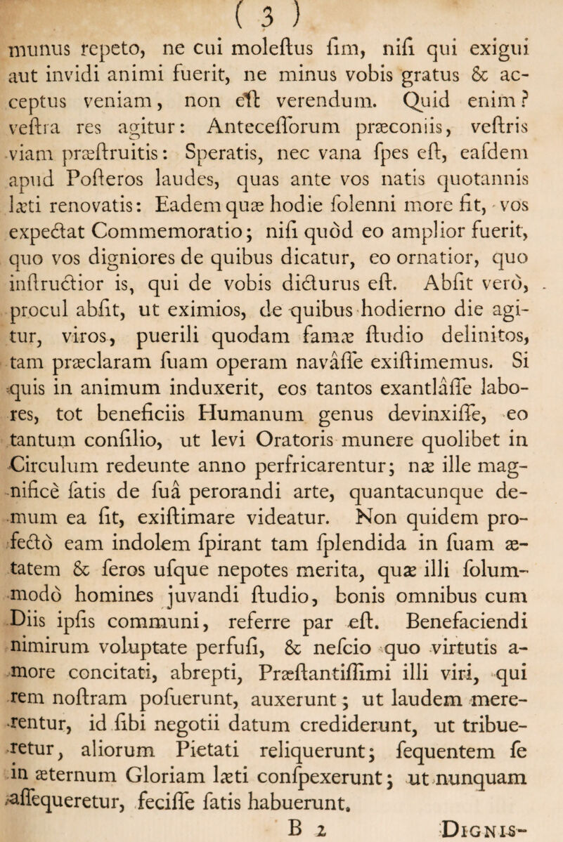 munus repeto, ne cui moleftus ftm, nifi. qui exigui aut invidi animi fuerit, ne minus vobis gratus & ac¬ ceptus veniam, non eff verendum. Quid enim ? veftra res agitur: Antecefforum praeconiis, veftris viam prceftruitis: Speratis, nec vana fpes eft, eafdem apud Pofteros laudes, quas ante vos natis quotannis Leti renovatis: Eadem quae hodie folenni more fit, vos expe&at Commemoratio; nifi quod eo amplior fuerit, quo vos digniores de quibus dicatur, eo ornatior, quo inftrucfior is, qui de vobis di&urus eft. Abiit vero, . procul abiit, ut eximios, de quibus hodierno die agi¬ tur, viros, puerili quodam famae ftudio delinitos, tam praeclaram fuam operam navafle exiftimemus. Si quis in animum induxerit, eos tantos exantlafte labo¬ res, tot beneficiis tlumanum genus devinxifie, eo tantum confilio, ut levi Oratoris munere quolibet in ■Circulum redeunte anno perfricarentur; nae ille mag¬ nifice fatis de fua perorandi arte, quantacunque de¬ mum ea fit, exiftimare videatur. Non quidem pro¬ fecto eam indolem fpirant tam fplendida in luam ae- tatem & feros ufque nepotes merita, quae illi folum- modb homines juvandi ftudio, bonis omnibus cum Diis ipfis communi, referre par eft. Benefaciendi nimirum voluptate perfufi, & nelcio quo virtutis a- more concitati, abrepti, Prseftantiflimi illi viri, qui rem noftram pofuerunt, auxerunt; ut laudem mere¬ rentur, id fibi negotii datum crediderunt, ut tribue¬ retur, aliorum Pietati reliquerunt; fequentem fe in sternum Gloriam Isti confpexerunt; ut nunquam .aflequeretur, .fecifte fatis habuerunt. B 2 Dignis-