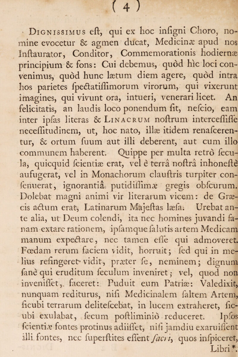 ■ Di gnissimus eft, qui ex hoc infigni Choro, no¬ mine evocetur & agmen ducat, Medicina: apud nos Inftaurator, Conditor, Commemorationis hodiernae principium & fons: Cui debemus, quod hic loci con¬ venimus, quod hunc Istum diem agere, quod intra hos parietes fpe&atiflimorum virorum, qui vixerunt imagines, qui vivunt ora, intueri, venerari licet. An felicitatis, an laudis loco ponendum fit, nefcio, eam inter ipfas literas & Linacrum noftrum intercefiifle neceffitudinem, ut, hoc nato, illae itidem renafceren- tur, & ortum fuum aut illi deberent, aut cum illo communem haberent. Quippe per multa retro fecu¬ la, quicquid fcientiae erat, vel e terra noftra inhonefte aufugerat, vel in Monachorum clauftris turpiter con- ienuerat, ignorantia.: putidiffims gregis obfcurum. Dolebat magni animi vir literarum vicem: de Grae¬ cis adtum erat, Latinaram Majeftas laeiai Urebat an¬ te alia, ut Deum colendi, ita nec homines juvandi la¬ nam extare rationem, ipfamque falutis artem Medicam manum expedtare, nec tamen e fle qui admoveret. Foedam rerum faciem vidit, horruit; fed qui in me¬ lius refingeret-vidit, praeter fe, neminem; dignum fane qui eruditum feculum inveniret; vel, quod non inveniffet,. faceret: Puduit eum Patris: Valedixit, nunquam rediturus, nifi Medicinalem faltem Artem, ficubi terrarum delitefcebat, in lucem extraheret, fic- ubi exulabat, fecum poftliminid reduceret. Ipfos fcienti.v fontes protinus adiiffet, nili jamdiu exaruifient illi fontes, nec fuperftites efient facri, quos inlpiceret,