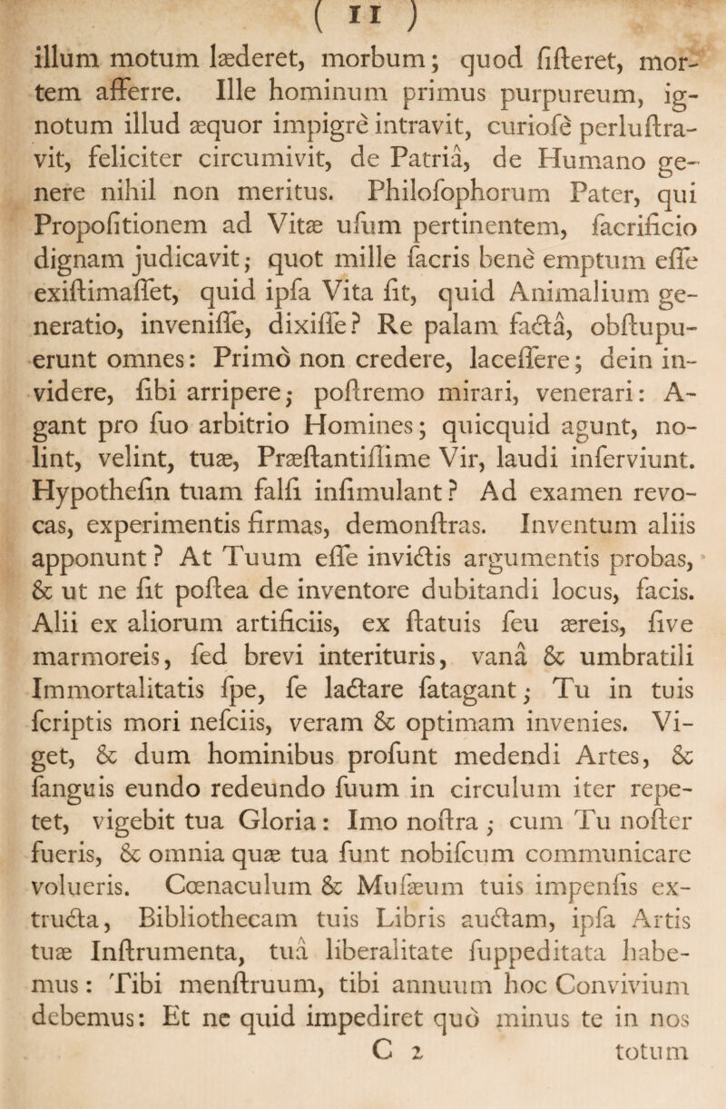 illum motum laederet, morbum; quod fideret, mor¬ tem afferre. Ille hominum primus purpureum, ig¬ notum illud aequor impigre intravit, curiofe perluftra- vit, feliciter circumivit, de Patria, de Humano ge¬ nere nihil non meritus. Philofophorum Pater, qui Propofitionem ad Vitae ufum pertinentem, facrificio dignam judicavit,- quot mille facris bene emptum effe exiftimaflet, quid ipfa Vita fit, quid Animalium ge¬ neratio, inveniffe, dixifle? Re palam fadta, obftupu- erunt omnes: Primo non credere, laceffere; dein in¬ videre, fibi arripere; poflremo mirari, venerari: A- gant pro fuo arbitrio Homines; quicquid agunt, no¬ lint, velint, tuae, Praeftantiilime Vir, laudi inferviunt. Hypothefin tuam falfi infimulant ? Ad examen revo¬ cas, experimentis firmas, demonftras. Inventum aliis apponunt ? At Tuum effe invidiis argumentis probas, & ut ne fit pofiea de inventore dubitandi locus, facis. Alii ex aliorum artificiis, ex ftatuis feu aereis, fi ve marmoreis, fed brevi interituris, vana & umbratili Immortalitatis fpe, fe ladtare fatagant,- Tu in tuis fcriptis mori nefciis, veram & optimam invenies. Vi¬ get, & dum hominibus profunt medendi Artes, & fanguis eundo redeundo fuum in circulum iter repe¬ tet, vigebit tua Gloria : Imo noftra ■, cum Tu nofter fueris, & omnia quae tua funt nobifcum communicare volueris. Coenaculum & Mufaeum tuis impenfis ex- trucla, Bibliothecam tuis Libris audiam, ipfa Artis tuae Inftrumenta, tua liberalitate fuppeditata habe¬ mus : Tibi menftruum, tibi annuum hoc Convivium debemus: Et ne quid impediret quo minus te in nos C 2 totum