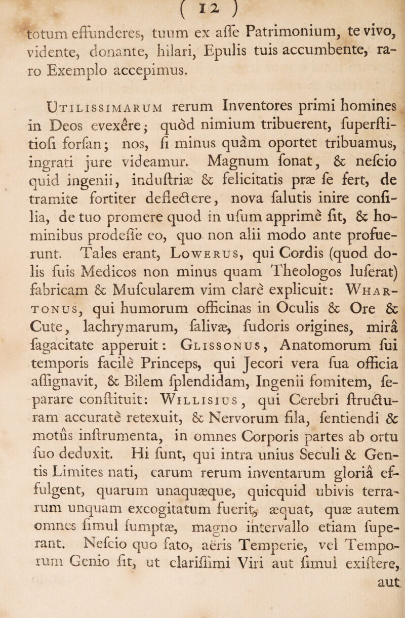 totum effunderes, tuum ex a (Te Patrimonium, te vivo, vidente, donante, hilari, Epulis tuis accumbente, ra¬ ro Exemplo accepimus. Utilissimarum rerum Inventores primi homines in Deos evexere j quod nimium tribuerent, fuperfti- tiofi forfan; nos, fi minus quam oportet tribuamus, ingrati jure videamur. Magnum fonat, & nefcio quid ingenii, induftriae & felicitatis prae fe fert, de tramite fortiter defledere, nova falutis inire confi- lia, de tuo promere quod in ufum apprime fit, & ho¬ minibus prodefle eo, quo non alii modo ante profue¬ runt. Tales erant, Lowerus, qui Cordis (quod do¬ lis fuis Medicos non minus quam Theologos luferat) fabricam & Mufcularem vim clare explicuit: Whar- tonus, qui humorum officinas in Oculis & Ore & Cute, lachrymarum, falivae, fudoris origines, mira fagacitate apperuit: Glissonus , Anatomorum fui temporis facile Princeps, qui jecori vera fua officia affignavit, &■ Bilem fplendidam, Ingenii fomitem, fe- parare conftituit: Wi l l i s i u s , qui Cerebri ftrudu- ram accurate retexuit, & Nervorum fila, fentiendi & motus inftrumenta, in omnes Corporis partes ab ortu luo deduxit. Hi funt, qui intra unius Seculi & Gen¬ tis Limites nati, carum rerum inventarum gloria ef¬ fulgent, quarum unaquaeque, quicquid ubivis terra¬ rum unquam excogitatum fuerit, aequat, quae autem omnes fimul fumptse, magno intervallo etiam fupe- rant. Nefcio quo fato, aeris Temperie, vel Tempo¬ rum Gemo fit, ut clarifiimi Viri aut fimui exiftere,