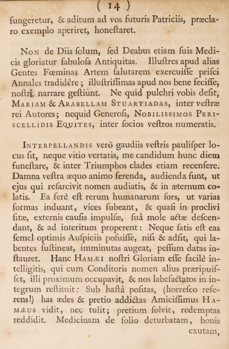 fungeretur, & aditum ad vos futuris Patriciis, praecla¬ ro exemplo aperiret, honeftaret. Non de Diis folum, fed Deabus etiam fuis Medi¬ cis gloriatur fabulofa Antiquitas, Illuftres apud alias Gentes Foeminas Artem falutarem exercuifle prifci Annales tradidere; illuftriffimas apud nos bene fecifle, noftrl narrare geftiunt. Ne quid pulchri vobis delit, Ma riam & Arabellam Stuartiadas, inter veftra rei Autores; nequid Generofi, Nobilissimos Peri- scellidis Eqjjites, inter focios veftros numeratis. Interpellandis vero gaudiis veftris paulifper lo¬ cus lit, neque vitio vertatis, me candidum hunc diem funeftare, & inter Triumphos clades etiam recenfere. Damna veftra aequo animo ferenda, audienda funt, ut ejus qui refarcivit nomen audiatis, 8c in aeternum co¬ latis. Ea fere eft rerum humanarum fors, ut varias formas induant, vices fubeant, & quali in proclivi litae, externis caulis impulfae, fu a mole aftae defcen- dant, & ad interitum properent: Neque fatis eft eas femel optimis Aufpiciis pofuifle, nili & adiit, qui la- bentes fuftineat, imminutas augeat, peflum datas in- ftauret. Hanc Ham^i noftri Gloriam effe facile in- telligitis, qui cum Conditoris nomen alius praeripuif- fet, illi proximum occupavit, & nos labelacftatos in in¬ tegrum reftituit: Sub hafta politas, (horrefco refe¬ rens!) has aedes & pretio addidtas Amiciftimus Ha- majus vidit, nec tulit; pretium folvit, redemptas reddidit. Medicinam de folio deturbatam, bonis exutam,