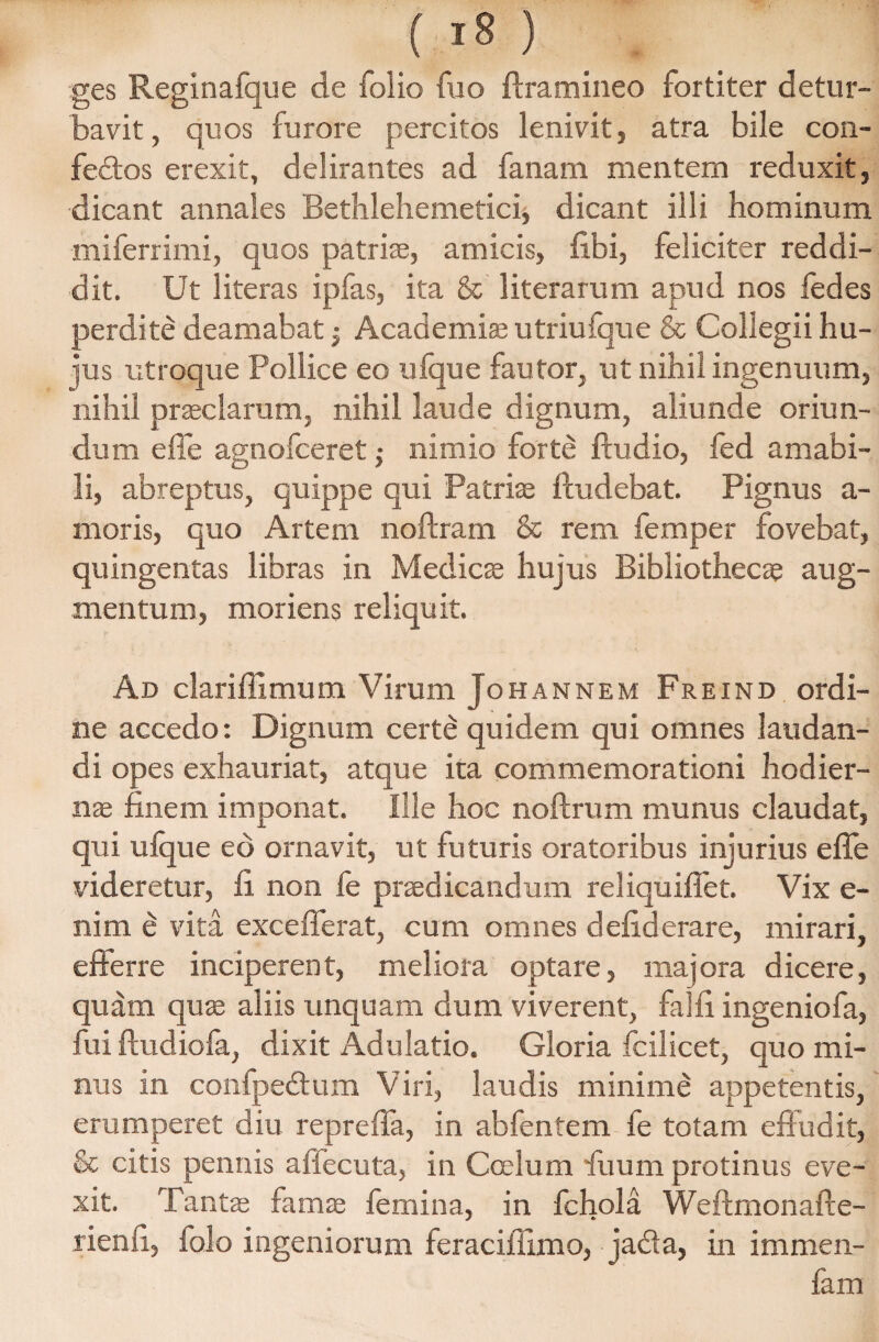 ges Reginafque de folio fuo Aramineo fortiter detur¬ bavit , quos furore percitos lenivit, atra bile con- fedos erexit, delirantes ad fanam mentem reduxit, dicant annales Bethlehemetici, dicant illi hominum miferrimi, quos patriae, amicis, fibi, feliciter reddi¬ dit. Ut 1 iteras ipfas, ita & literarum apud nos fedes perdite deamabat; Academiae utriufque & Collegii hu¬ jus utroque Pollice eo ufque fautor, ut nihil ingenuum, nihil praeclarum, nihil laude dignum, aliunde oriun¬ dum e fle agnofceret; nimio forte Audio, fed amabi¬ li, abreptus, quippe qui Patriae Audebat. Pignus a- moris, quo Artem noftram & rem femper fovebat, quingentas libras in Medicae hujus Bibliothecae aug¬ mentum, moriens reliquit. Ad clariflxmum Virum Johannem Freind ordi¬ ne accedo: Dignum certe quidem qui omnes laudan¬ di opes exhauriat, atque ita commemorationi hodier¬ nae finem imponat. Ille hoc noArnm munus claudat, qui ufque eo ornavit, ut futuris oratoribus injurius efle videretur, fi non fe praedicandum reliquiflet. Vix e- nim e vita excefierat, cum omnes defiderare, mirari, efferre inciperent, meliora optare, majora dicere, quam quae aliis unquam dum viverent, falfi ingeniofa, fui ftudiofa, dixit Adulatio. Gloria fcilicet, quo mi¬ nus in confpe&um Viri, laudis minime appetentis, erumperet diu reprefla, in abfentem fe totam effudit, & citis pennis affecuta, in Coelum fiuum protinus eve¬ xit. Tantae famae femina, in fchola Weffmonafte- rienfi, iolo ingeniorum feraciflimo, jada, in immen- fam