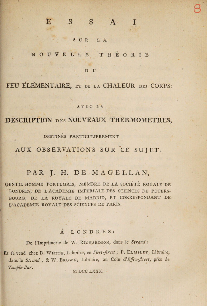 8 ESSAI ’i v • ’ ' SUR LA NOUVELLE THÉORIE D U \ y i ' ‘ FEU ÉLÉMENTAIRE, et de la CHALEUR des CORPS: V AVEC LA DESCRIPTION des NOUVEAUX THERMOMETRES, DESTINÉS PARTICULIEREMENT AUX OBSERVATIONS SUR CE SUJET: \ g# \ PAR J. H. DE MAGELLAN, * \ GENTIL-HOMME PORTUGAIS, MEMBRE DE LA SOCIETE ROYALE DE LONDRES, DE L’ACADEMIE IMPERIALE DES SCIENCES DE PETERS- BOURG, DE LA ROYALE DE MADRID, ET CORRESPONDANT DE L’ACADEMIE ROYALE DES SCIENCES DE PARIS. f ' ; ; À LONDRES: De l’Imprimerie de W. Richardson, dans le Strand : Et fe vend chez B. White, Libraire, en Fleet-Jlreet ; P. Elmsley, Libraire, dans le Strand ; & W. Brown, Libraire, au Coin d’Ejfex-Jlreet, près de Temble-Bar. r ' M DCC LXXX. %