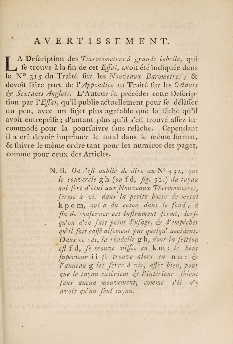 AVERTISSEMENT. LA Defcription des Thermomètres à grande échelle, qui fe trouve à la fin de cet Effai, avoit été indiquée dans le N° 315 du Traité fur les Nouveaux Baromètres ; &c de voit faire part de Y appendice au Traité fur les 0 fiant s & Sextants Anglois. L’Auteur fit précéder cette Defcrip- tion par Y EJfai, qu’il publie actuellement pour fe délâfler un peu, avec un fujet plus agréable que la tâche qu’il avoit entreprife ; d’autant plus qu’il s’eft trouvé allez in¬ commodé pour la pourfuivre fans relâche. Cependant il a crû devoir imprimer le total dans le même format, & fuivre le même ordre tant pour les numéros des pages^ comme pour ceux des Articles. N. B. On s’efl oublié de dire au N° 432, que le couvercle g h (ou f d, fig. 52.) du tuyau qui fert d'étui aux Nouveaux Thermomètres, ferme à vis dans la petite boite de métal kpo m, qui a du coton dans le fond ; à fin de conferver cet inflrument fermé, lorf- . qu'on n'en fait point â'ufage, <ë>5 à'empêcher qu'il foitcajfé aifement par quelqu' accident. Dans ce cas, la rondelle g h, dont la fefiion ejl f d, fe trouve viffée en k m : le bout Jupérieur i i fe trouve alors en n n : l'anneau g les ferre à vis, ajfez bien, pour que le tuyau extérieur & l'intérieur foi eut fans aucun mouvement, comme s'il n'y avoit qu'un feut tuyau.