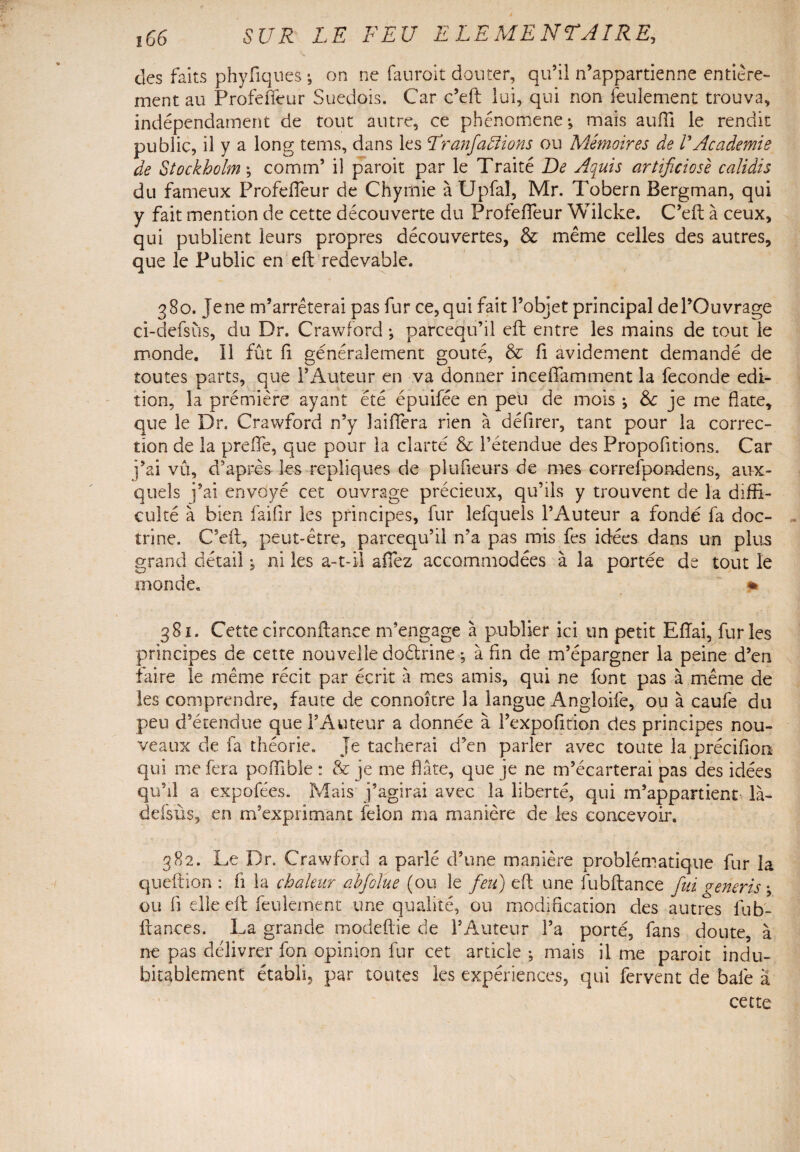 des faits phyfiques ; on ne fauroit douter, qu’il n’appartienne entière¬ ment au Profefièur Suédois. Car c’eft lui, qui non feulement trouva, indépendament de tout autre, ce phénomène-, mais auffi le rendit public, il y a long tems, dans les Tranfallions ou Mémoires de /’Academie de Stockholm \ comm’ il paroit par le Traité De Aquis artificiosè calidis du fameux ProfefTeur de Chymie à Upfal, Mr. Tobern Bergman, qui y fait mention de cette découverte du ProfefTeur Wilcke. C’eft à ceux, qui publient leurs propres découvertes, & même celles des autres, que le Public en eft redevable. 380. je ne m’arrêterai pas fur ce, qui fait l’objet principal de l’Ouvrage ci-defsùs, du Dr. Crawford ; parcequ’il eft entre les mains de tout le monde. Il fût fi généralement goûté, & fi avidement demandé de toutes parts, que l’Auteur en va donner inceftamment la fécondé édi¬ tion, la première ayant été épuifée en peu de mois ; & je me date, que le Dr. Crawford n’y Différa rien à défirer, tant pour la correc¬ tion de la prefle, que pour la clarté & l’étendue des Propofitions. Car j’ai vû, d’après les répliques de plufieurs de mes correfpondens, aux¬ quels j’ai envoyé cet ouvrage précieux, qu’ils y trouvent de la diffi¬ culté à bien faifir les principes, fur lefquels l’Auteur a fondé fa doc¬ trine. C’eft, peut-être, parcequ’il n’a pas mis fes idées dans un plus grand détail, ni les a-t-il allez accommodées à la portée de tout le monde. % 381. Cettecirconftance m’engage à publier ici un petit Eftai, furies principes de cette nouvelle doétrine -, à fin de m’épargner la peine d’en faire le même récit par écrit à mes amis, qui ne font pas à même de les comprendre, faute de connoître la langue Angloife, ou à caufe du peu d’étendue que l’Auteur a donnée à l’expofition des principes nou¬ veaux de fa théorie. Je tacherai d’en parler avec toute la préciflon qui me fera poffîble : & je me flâte, que je ne m’écarterai pas des idées qu’il a expofées. Mais j’agirai avec la liberté, qui m’appartient là- defsùs, en m’exprimant félon ma manière de les concevoir. 382. Le Dr. Crawford a parlé d’une manière problématique fur la queftion : fi la chaleur ahfolue (ou le feu) eft une fubftance fui generis \ ou fi elle eft feulement une qualité, ou modification des autres iub- ftances. La grande modeftie de l’Auteur l’a porté, fans doute, à ne pas délivrer fon opinion fur cet article ; mais il me paroit indu¬ bitablement établi, par toutes les expériences, qui fervent de baie à cette