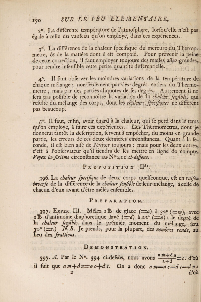 2°« La différente température de Fatmofphere, lorfqu’elle n’eft pas égale à celle du vaiffeau qu’on employé, dans ces expériences0 3°. La différence de la chaleur fpecifique du mercure du Thermo- métré, & de la matière dont il eft compofé. Pour prévenir la peine : de cette correction, il faut employer toujours des maffes affezcgrandes, pour rendre infenfible cette petite quantité différentielle» 4°. Il faut obferver les moindres variations de la température de chaque mélange ; non fe'ulëment par des;degrés entiers du Thermo-,, métré -, mais par des parties aliquotes de fes degrés. Autrement il ne fera pas poffible de reconnoitre la variation de la chaleur fenfible, qui refaite du. mélange des corps, dont les chaleurs spécifiques, ne different pas beaucoup. 5°. Il faut, enfin, avoir égard à là chaleur, qui fe perd dans le tems ; qu’on employé, à faire ces expériences, . L'es* Thermomètres, dont je donnerai tantôt la defcription, fervent à empêcher, du moins en grande partie, les erreurs de ces deux demieres errconflances. Quant à la fé¬ condé, il eft bien aifé de l’éviter toujours : mais pour les deux autres, c’eft à l’obfervateur qu’il tiendra de les mettre en ligne de compte*. Voyez la-fixième circonftanceauN°4i i chdejfous; P R 9 P O S I T I O N IId V . ■;ili • - : ■ '■ !*• U ; r • - > ’ ^ v. ? J. ' 396* La chaleur fpecifique de deux corps quelconque, eft en raifon inverfe de la différence de la chaleur fenfihle de leur mélange, à celle de chacun d’eux avant d’être mêlés enfemble.. P R E P A R A T I O N* 397. Exper. III. Mêlez ifà de glace (=a) à 320 (:=:;«), avec lîb d’antimoine diaphoretique lavé (—d) à 2z° (=n) : le de^ré de la chaleur fenfihle, dans le. prémier moment du mélange, fera 30° (=<r.) NB. Je prends, pour la plupart, des nombres ronds, au,, Eeu des /raflions* Démonstration.. - * ■ • - v . « 397. A. Par le N°. 394 ci-defsùs, nous avons LüLt^J}=:C; d’où a -J- d il fait que am+dn—ac-\-dc. On a donc am—ac=dc—dm 2 d’où