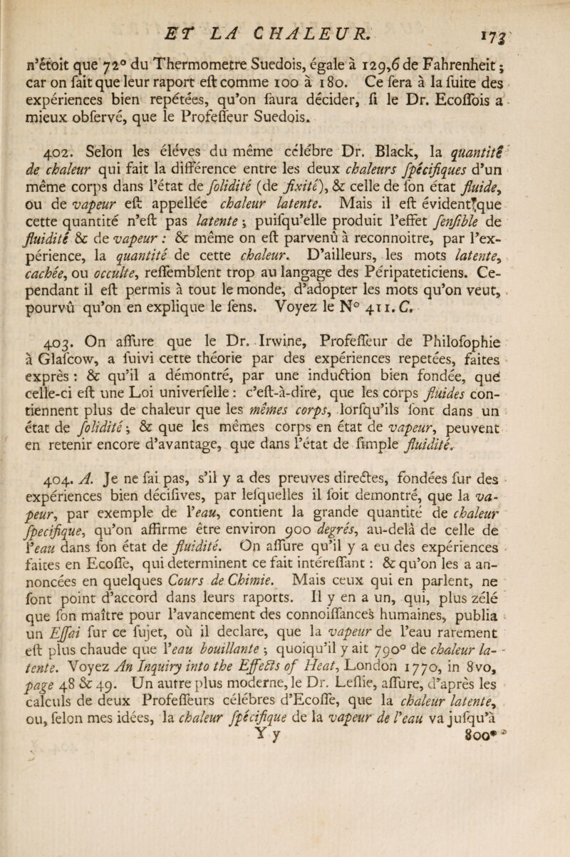 *rr n’étoit que 720 du Thermomètre Suédois, égale à 129,6 de Fahrenheit ; car on fait que leur raport eft comme 100 à 180. Ce fera à la fuite des expériences bien repétées, qu’on faura décider, fi le Dr. Ecoffois a * mieux obfervé, que le Profeffeur Suédois. 402. Selon les éléves du même célébré Dr. Black, la quantité de chaleur qui fait la différence entre les deux chaleurs fpécifiques d’un même corps dans l’état de foliditê (de fixité), & celle de fon état fluide, ou de vapeur eft appellée chaleur latente. Mais il eft évidentfque cette quantité n’eft pas latente ; puifqu’elle produit l’effet fenfible de fluidité & de vapeur : & même on eft parvenu à reconnoitre, par l’ex¬ périence, la quantité de cette chaleur. D’ailleurs, les mots latente, cachée, ou occulte, reffembîent trop au langage des Péripateticiens. Ce¬ pendant il eft permis à tout le monde, d’adopter les mots qu’on veut, pourvû qu’on en explique le fens. Voyez le N° 411. C. 403. On affure que le Dr. Jrwine, Profeffeur de Philofophie à Glafcow, a fuivi cette théorie par des expériences répétées, faites exprès : & qu’il a démontré, par une induétion bien fondée, qud celle-ci eft une Loi univerfelle : c’eft-à-dire, que les corps fluides con¬ tiennent plus de chaleur que les mêmes corps, lorfqu’ils font dans un état de foliditê ; & que les mêmes corps en état de vapeur, peuvent en retenir encore d’avantage, que dans l’état de fimple fluidité, 404. A. Je ne fai pas, s’il y a des preuves directes, fondées fur des • expériences bien décifives, par leiquelles il foit démontré, que la va* peur, par exemple de Yeau, contient la grande quantité de chaleur fpecifique, qu’on affirme être environ 900 degrés, au-delà de celle de Y eau dans fon état de fluidité. On affure qu’il y a eu des expériences faites en Ecoffe, qui déterminent ce fait intéreffant : & qu’on les a an¬ noncées en quelques Cours de Chimie. Mais ceux qui en parlent, ne font point d’accord dans leurs raports. Il y en a un, qui, plus zélé que fon maître pour l’avancement des connoiffances humaines, publia ; un Effai fur ce fujet, où il déclaré, que la vapeur de l’eau rarement eft plus chaude que Y eau bouillante -, quoiqu’il y ait 79 o° de chaleur la- - tente. Voyez An Inquiry into the Effefts of Heat, London 1770, in 8vo, page 48 & 49. Un autre plus moderne, le Dr. Leüie, affure, d’après les calculs de deux Profeffeurs célébrés d’Ecoffe, que la chaleur latente, ou, félon mes idées, la chaleur fpecifique de la vapeur de l'eau va jufqu’à Y y 8oo#J>