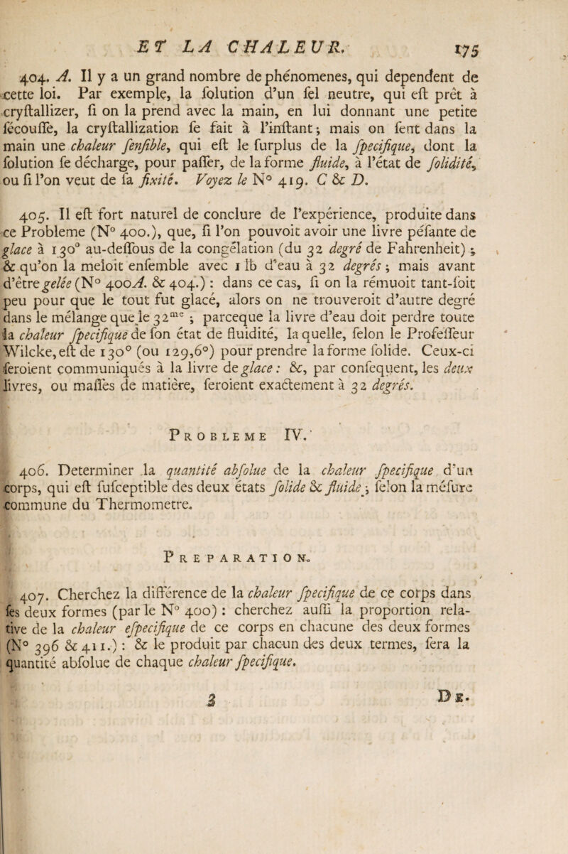 *75 404. A. Il y a un grand nombre de phénomènes, qui dépendent de cette loi. Par exemple, la folution d’un fel neutre, qui eft prêt à cryftallizer, fi on la prend avec la main, en lui donnant une petite lécoufle, la cryftallization fe fait à Finit an t ; mais on ferrt dans la main une chaleur fenfihle, qui eft le furplus de la fpecijique, dont la folution fe décharge, pour paffer, de la forme fluide, à l’état de foliditéj ou fi l’on veut de fa fixité. Voyez le N° 419, C & D. 405. Il eft fort naturel de conclure de l’expérience, produite dans ce Problème (N° 400.), que, fi l’on pou voit avoir une livre péfante de glace à 130° au-delîous de la congélation (du 32 degré do, Fahrenheit) v & qu’on la meioit enfemble avec 1 jfe d’eau à 32 degrés ; mais avant d’être gelée (N° 400^. & 404.) : dans ce cas, fi on la rémuoit tant-foit peu pour que le tout fut glacé, alors on ne trouveroit d’autre degré dans le mélange quelle 3 2me ; parceque la livre d’eau doit perdre toute la chaleur fpecijique de fon état de fluidité, la quelle, félon le Profeifeur Wilcke, eft de 130° (ou 129,6°) pour prendre la forme folide. Ceux-ci feroient communiqués à la livre déglacé : &, par confeqiient, les deux livres, ou maflés de matière, feroient exactement à 32 degrés. < ’ * PROBLEME IV. * 406. Déterminer la quantité ahfolue de la chaleur fpecijique d’un corps, qui eft fufceptible des deux états folide oc fluide j félon la méfure commune du Thermomètre. P R E P A R A T I O No 407. Cherchez la différence de la chaleur fpecijique de ce corps dans fes deux formes (par le N° 400) : cherchez auffi la proportion rela¬ tive de la chaleur efpecifique de ce corps en chacune des deux formes (N° 396 & 411.) : & le produit par chacun des deux termes, fera la quantité abfolue de chaque chaleur fpecijique. De.