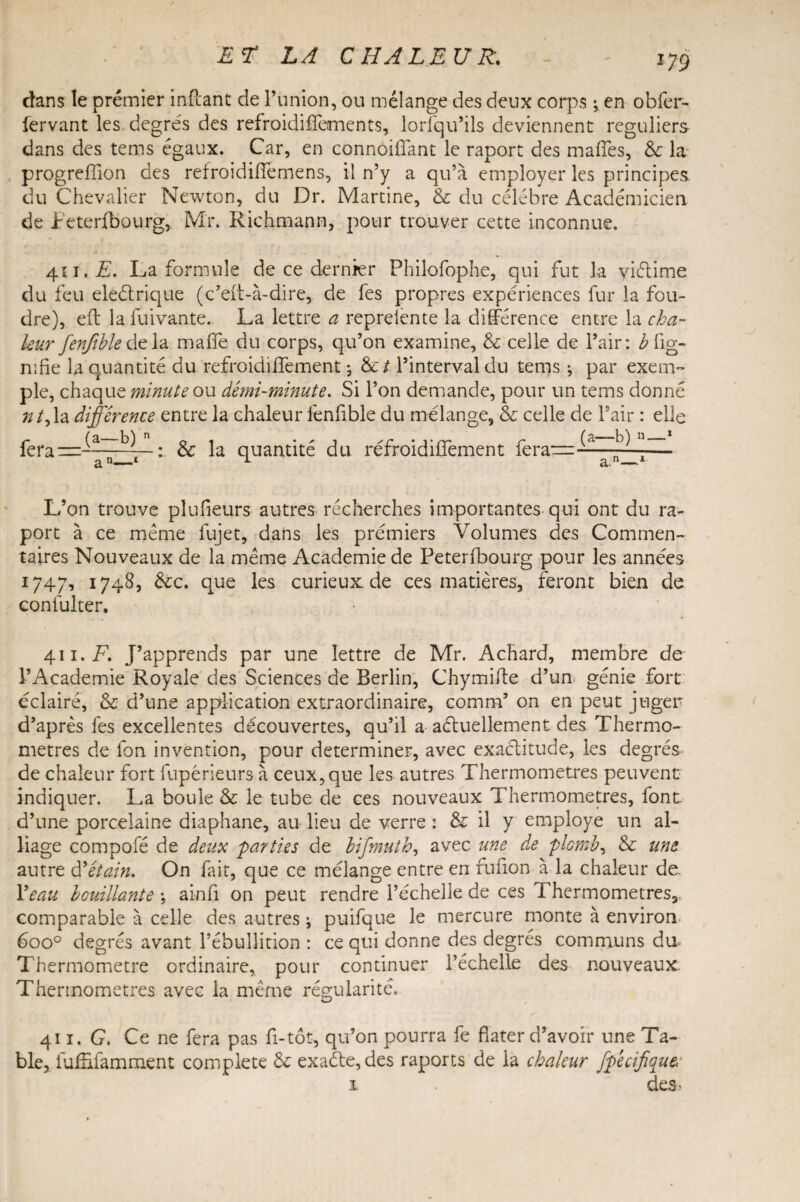 m dans le premier infcant de l’union, ou mélange des deux corps ; en obfer- fervant les degrés des refroidifiements, lorfqu’ils deviennent réguliers dans des tems égaux. Car, en connoiflant le raport des mafTes, &; la progreffion des refroidilfemens, il n’y a qu’à employer les principes du Chevalier Newton, du Dr. Martine, & du célébré Académicien de ireterfbourg, Mr. Richmann, pour trouver cette inconnue. 411. E. La formule de ce dernier Philofophe, qui fut la yiélime du feu eleétrique (c’eit-à-dire, de fes propres expériences fur la fou¬ dre), eft la fuivante. La lettre a reprelente la différence entre la cha¬ leur fenfible delà maife du corps, qu’on examine, & celle de l’air: b lig¬ nifie la quantité du refroidiifement ; &/. l’interval du tems ; par exem¬ ple, chaque minute ou demi-minute. Si l’on demande, pour un tems donné /z/,1a différence entre la chaleur fenfible du mélange, & celle de l’air : elle : &: la quantité du réfroidiffement fera— (a—b) n—1 a>—1 L’on trouve plufieurs autres recherches importantes qui ont du ra¬ port à ce meme fujet, dans les prémiers Volumes des Commen¬ taires Nouveaux de la même Academie de Peterlbourg pour les années 1747, 1748, &c. que les curieux: de ces matières, feront bien de confulter. 411. F. J’apprends par une lettre de Mr. Achard, membre de l’Academie Royale des Sciences de Berlin, Chymifte d’un génie fort éclairé, & d’une application extraordinaire, comm’ on en peut juger d’après fes excellentes découvertes, qu’il a aétuellement des Thermo¬ mètres de fon invention, pour déterminer, avec exactitude, les degrés de chaleur fort fupérieurs à ceux,que les autres Thermomètres peuvent indiquer. La boule & le tube de ces nouveaux Thermomètres, font, d’une porcelaine diaphane, au lieu de verre : & il y employé un al¬ liage compofé de deux 'parties de bifmuth, avec une de plomb, & une autre à'étain. On fait, que ce mélange entre en fufion à la chaleur de. l’eau bouillante -, ainfi on peut rendre l’échelle de ces 1 hermometres, comparable à celle des autres •, puifque le mercure monte à environ 6oo° degrés avant l’ébullition : ce qui donne des degrés communs du Thermomètre ordinaire, pour continuer l’échelle des nouveaux Thermomètres avec la même régularité. 411. G. Ce ne fera pas fi-tôt, qu’on pourra fe fiater d’avoir une Ta¬ ble, fufEfamment complété & exaéte,des raports de la chaleur fp'ecijique,