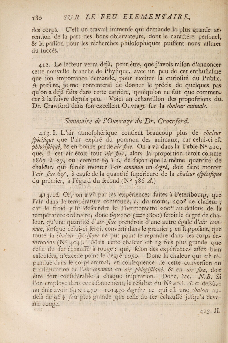 des corps. Cseft un travail immenfe qui demande la plus grande at* tention de la part des bons obfervateurs, dont le cara&ère perfonel, & la pafilon pour les recherches phüofophiques puilTent nous affurer du fuccès. 412. Le leéleur verra déjà, peut-être, que j’avois raifon d’annoncer cette nouvelle branche de Phyfique, avec un peu de cet enthufiafme que fon importance demande, pour exciter la curiofité du Public. A prefent, je me contenterai de donner le précis de quelques pas qu’on a déjà faits dans cette carrière, quoiqu’on ne fait que commen¬ cer à la fuivre depuis peu. Voici un échantillon des propofitions du. Dr. Crawford dans Ion excellent Ouvrage fur la chaleur animale. Sommaire de VOuvrage du Dr, Crawford. 413. î. L’air atmofphérique contient beaucoup plus de chaleur fp&cifique que l’air expiré du poumon des animaux, car celui-ci eil phlogiftiquê, 8c en bonne partie air fixe. On a vû dans la Table N° 410, que, fi cet air étoit tout air fixe, alors la proportion feroit comme 1867 à 27, ou comme 69 à 1, de façon que la même quantité de clial^lir, qui' feroit monter Y air commun un degré, doit faire monter Y air fixe 69°, à caufe de la quantité fupérieure de la chaleur efipêcifique du prémier, à l’égard du fécond (N° 386 À.) 413. A. Or, on a vu par les expériences faites à Peterfbourg, que Pair dans la température commune, a, du moins, 200° de chaleur 5 car îe froid y ht defcendre le Thermomètre 2000 au-defîous de la température ordinaire-, donc 69x200 (—13800) feroit le degré de cha¬ leur, qu’une quantité U air fixe prendrait d’une autre égale d'air com- mun, lorfque celui-ci feroit converti dans îe premier ; en fuppofant, que toute fa chaleur fipêcifique ne put point fe répandre dans les corps en¬ viron an s (N° 404). Mais cette chaleur eft 13 fois plus grande que celle du fer échauffé a rouge : qui, félon des expériences affez bien calculées, n’excede point le degré 1050. Donc la chaleur qui eft ré¬ pandue dans le corps animal, en confequence de cette ccnverfion ou tranfmu ration de Y air commun en air phlogiftiquê, & en air fixe, doit être fort confidérable à chaque infpiration. Donc, &c. N.B. Si l’on employé dans ce raifon ne ment, îe réfultât du N° 408. Ai. ci defsus : on doit avoir 69 x ! 470—101430 degrés: ce qui eil une chaleur au- delà de 96 y fois plus grande que celle du fer échauffé julqu’à deve-