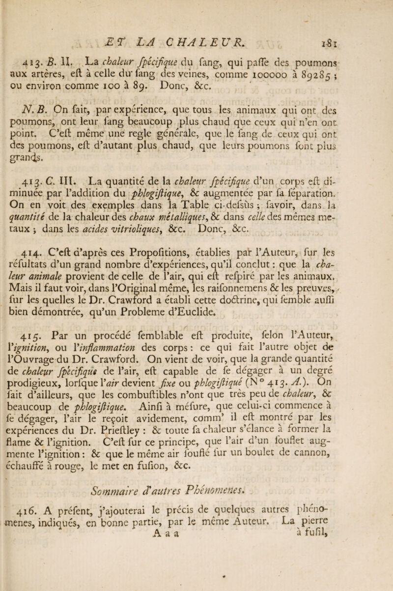 423. B. II. ,,La chaleur fpécifique du fang, qui pafle des poumons aux artères, eft à celle du* fang des veines, comme 100000 à 89285 ; ou environ comme 100 à 89. Donc, &c. N. B. On fait, par expérience, que tous les animaux qui ont des poumons, ont leur fang beaucoup plus chaud que ceux qui n’en ont point. C’eft: même une réglé générale, que le fang de ceux qui ont des poumons, eft d’autant plus chaud, que leurs poumons font plus grands. 413. C. III. La quantité de la chaleur fpécifique d’un corps eft di¬ minuée par l’addition du phlogiftique, 6e augmentée par fa féparation. On en voit des exemples dans la Table ci-defsùs ; favoir, dans la quantité de la chaleur des chaux métalliquer, &c dans celle des mêmes mé¬ taux ; dans les acides vitrioliques, &c. Donc, &c. 414. C’eft d’après ces Propofitions, établies par l’Auteur, fur les réfultats d’un grand nombre d’expériences, qu’il conclut : que la cha¬ leur animale provient de celle de l’air, qui eft refpiré par les animaux. Mais il faut voir, dans l’Original même, les raifonnemens &: les preuves, fur les quelles le Dr. Crawford a établi cette doétrine, qui femble aufî] bien démontrée, qu’un Problème d’Euclide. r 415. Par un procédé femblable eft produite, lèlon l’Auteur, Yignition, ou Y inflammation des corps : ce qui fait l’autre objet de l’Ouvrage du Dr. Crawford. On vient de voir, que la grande quantité de chaleur fpécifique de l’air, eft capable de fe dégager à un degré prodigieux, lorfque Y air devient fixe ou phlogiftique (N 0 413. A.). On fait d’ailleurs, que les combuftibles n’ont que très peu de chaleur, & beaucoup de phlogiftique. Ainfi à méfure, que celui-ci commence à fe dégager, l’air le reçoit avidement, comm’ il eft montré par les expériences du Dr. Prieftley : & toute fa chaleur s’élance a former la flame & l’ignition. C’eft fur ce principe, que l’air d’un louflet aug¬ mente l’ignition : & que le même air foufié iur un boulet de cannon, échauffé à rouge, le met en fufion, &c. % Sommaire cîautres Phénomènes. 416. A préfent, j’ajouterai le précis de quelques autres phéno¬ mènes, indiqués, en bonne partie, par le même Auteur. La pierre A a a à fufil,