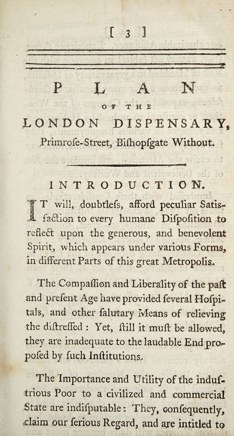 f [ 3 3 .- ■ '. ' i ■ ■ - h ' '  PLAN O F THE LONDON DISPENSARY* Primrofe-Street, Bilhopfgate Without. INTRODUCTION. X * * • V 1 IT will, doubtlefs, afford peculiar Satis¬ faction to every humane Difpofftion to reflect upon the generous, and benevolent Spirit, which appears under various Forms, In different Parts of this great Metropolis. The Compaflion and Liberality of the paft and prefent Age have provided feveral Hofpi- tals, and other falutary Means of relieving the diftreffed : Yet, ftill it muff be allowed, they are inadequate to the laudable End pro- pofed by fuch Inftitutions,. The Importance and Utility of the induf- tnous Poor to a civilized and commercial State are indifputable: They, oonfequently, claim our ferious Regard, and ajre intitled to