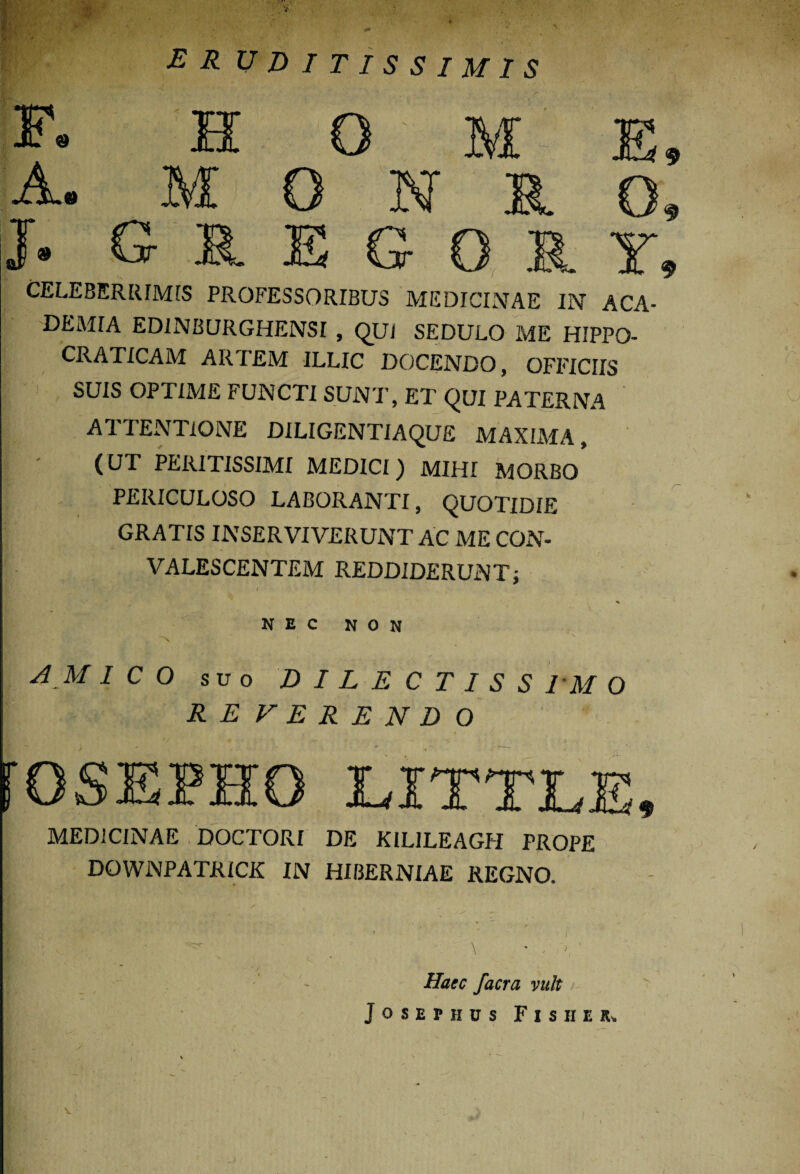 ER EDITISSIMIS F. H 0 M E, A. M O N R O, J« G R E G O R Y* CELEBERRIMIS PROFESSORIBUS MEDICINAE IN ACA¬ DEMIA EDINBURGHENSI , QUI SEDULO ME HIPPO- CRATICAM ARTEM ILLIC DOCENDO, OFFICIIS SUIS OPTIME FUNCTI SUNT, ET QUI PATERNA ATTENTIONE DILIGENTIAQUE MAXIMA, (UT PERITISSIMI MEDICI) MIHI MORBO PERICULOSO LABORANTI, QUOTIDIE GRATIS INSERVIVERUNT AC ME CON¬ VALESCENTEM REDDIDERUNT; Hp ' T k ,r- YV I NEC NON N V A M ICO suo DILECTISSIMO \ REFERENDO fOSEPHO EXTTLE, MEDICINAE DOCTORI DE KILILEAGH PROPE DOWNPATRICK IN HIBERNIAE REGNO. Haec facra vult Josephus Fis H ER» s.