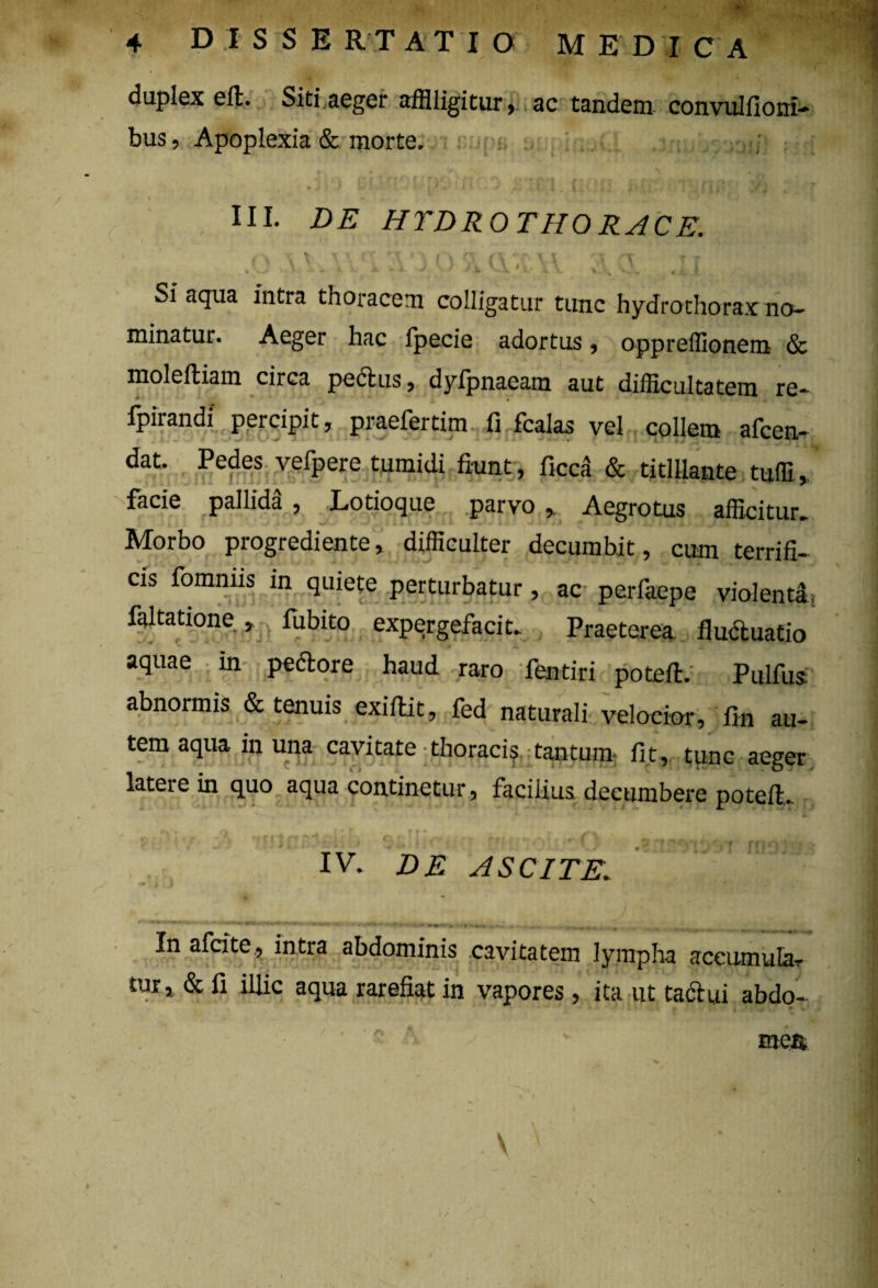 duplex eft. Siti aeger affligitur, ac tandem convulfioni- bus, Apoplexia & morte» , III. DE HYDRO THORACE. \ / < ^ Si aqua intra thoracem colligatur tunc hydrothorax no¬ minatur. Aeger hac fpecie adortus, oppreflionem & moleftiam circa pectus, dyfpnaeam aut difficultatem re- fpirandi percipit, praefertim fi fcalas vel collem afcen- dat. Pedes vefpere tumidi fiunt , ficca & titillante tufli, facie pallida , Lotioque parvo ,. Aegrotus afficitur. Morbo progrediente, difficulter decumbit, cum terrifi¬ cis fomnns in quiete perturbatur, ac- perfaepe violenti faltatione , fubito expergefacit. Praeterea fluctuatio aquae m pedore haud raro fentiri potefi. Pulfus abnormis & tenuis exiftit, fed naturali velocior, fin au¬ tem aqua in una cavitate-thoraci? tantum fit, tunc aeger latere in quo aqua continetur, facilius decumbere poteft. IV. DE ASCITE. *' t ) • •. In afcite, intra abdominis cavitatem lympha accumula? tur, & fi illic aqua rarefiat in vapores, ita ut tactui abdo- ■ s M - mea V ... : *