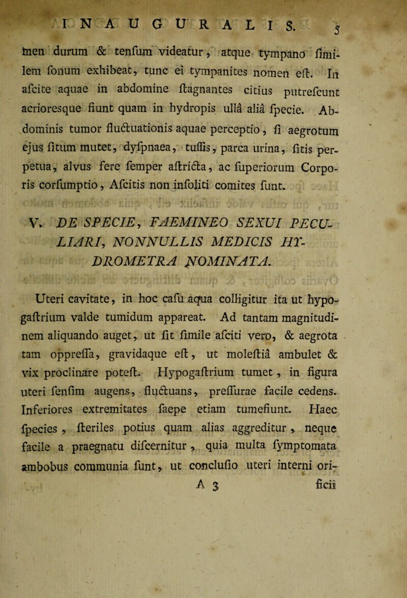 4 / » * S 4 ^ inen durum & tenfum videatur, atque tympano fimi- lem fonum exhibeat, tunc ei tympanites nomen eft. In afcite aquae in abdomine ftagnantes citius putrefcunt acrioresque fiunt quam in hydropis ulla alia fpecie. Ab¬ dominis tumor fludluationis aquae perceptio, fi aegrotum ejus fitum mutet, dyfpnaea, tuffis, parca urina, fitis per¬ petua , alvus fere femper a 11;ricta, ac fuperiorum Corpo¬ ris corfumptio, Afcitis non infoliti comites funt. , .-! r. .--r .'i ;r 1 ; ■ V» DE SPECIE, FAEMINEO SEXUI PECU¬ LIARI, NONNULLIS MEDICIS HT- DROMETRA INOMINATA. • , rr y WllWUU i-JU. - j: . j * .. :v|J \ : .j / t . 1 - J >.„> fiyU Uteri cavitate, in hoc cafu aqua colligitur ita ut hypo- gallrium valde tumidum appareat. Ad tantam magnitudi¬ nem aliquando auget, ut fit fimile afciti vero, & aegrota tam opprefla, gravidaque eft, ut moleftia ambulet & vix proclinare potelt. Hypogaftrium tumet, in figura uteri fenfim augens, fluctuans, prefllirae facile cedens. Inferiores extremitates faepe etiam tumefiunt. Haec fpecies , Heriles potius quam alias aggreditur, neque facile a praegnatu difcernitur , quia multa fymptornata ambobus communia funt, ut conclufio uteri interni ori- * *' • A 3 ficii I