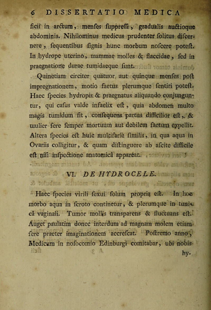 abdominis. Nihilominus medicus prudentef folitus djfcer- nere , fequentibus fignis hunc morbum nofcere poteft. In hydrope uterino, mammae molles & flaccidae, fed in praegnatione durae tumidaeque funt. Quinetiam circiter qua tuor aut quinque menfes poli impregnationem, motio faetus plerumque fentiri potefl;. Haec fpecies hydropis & praegnatus aliquando conjungun¬ tur, qui cafus valde infaelix eft , quia abdomen multo magis tumidum fit, confequens partus difficilior eft,. ,& mulier fere femper mortuum aut debilem faetum ejcpellit. Altera fpecies eft huic multifarie fimilis, in qua aqua in Ovariis colligitur, & quam diftinguere ab afcite difficile eft nift infpcftione anatomica appareat. . 1 * * • . ^ r* » » , mr r' •■•*** f» ~ rr - -4* r +■ 'i • ' ' r r» » • r- , , • * I Fi! J ju MKNpj RjlS / fi ^ • ji VI. DE HYDROCELE. . j -•Haec fpecies virili fexui folum propria eft. In hoc *• • « V#, — / 7 ■* * m morbo aqua in fcroto continetur, & plerumque in tuni¬ ca vaginali. Tumor mollis transparens & flu&uans eft. * * . # » « Auget paulatim donec interdum ad magnam molem etiam ^ ^ ' f f‘ * , • • * - ^ fere praeter imaginationem accrefcat. Poftremo anno:? * * Medicum in nofocomio Edinburgi comitabar, ubi nobis • * a * +''’'>> i n:i:i hy-