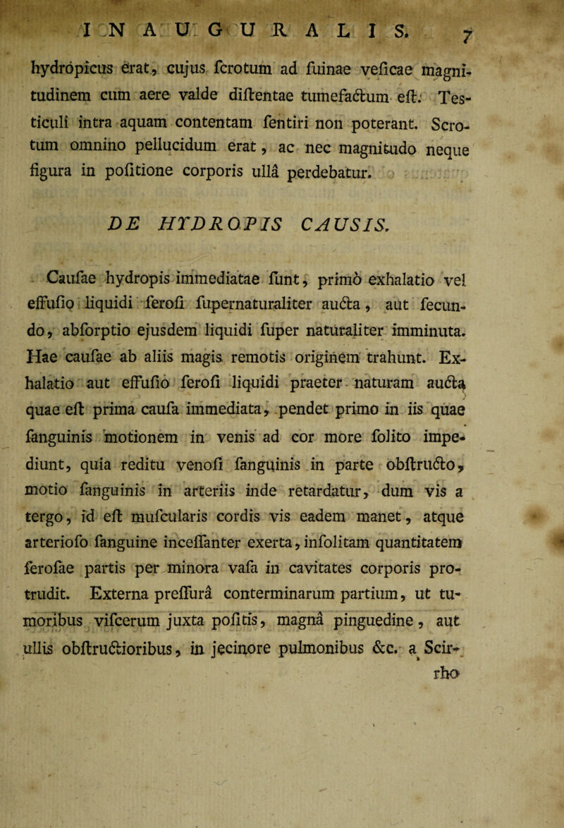 hydropicus erat, cujus fcrotum ad fuinae veficae magni¬ tudinem cum aere valde diftentae tumefactum eft. Tes- ticuli intra aquam contentam fentiri non poterant. Scro¬ tum omnino pellucidum erat, ac nec magnitudo neque figura in politione corporis ulla perdebatur. DE HYDROPIS CAUSIS. Caufae hydropis immediatae funt, primo exhalatio vel effufio liquidi lerofi fupernaturaliter aucta, aut fecun¬ do, abforptio ejusdem liquidi fuper naturaliter imminuta. Hae caufae ab aliis magis remotis originem trahunt. Ex¬ halatio aut effufio ferofi liquidi praeter naturam au6la quae efb prima caufa immediata, pendet primo in iis quae fanguinis motionem in venis ad cor more folito impe¬ diunt, quia reditu venofi fanguinis in parte obltrufto, motio fanguinis in arteriis inde retardatur, dum vis a tergo, id eft mufcularis cordis vis eadem manet, atque arteriofo fanguine inceflanter exerta, infolitam quantitatem ferolae partis per minora vafa in cavitates corporis pro¬ trudit. Externa prelfura conterminarum partium, ut tu¬ moribus vifcerum juxta politis, magna pinguedine, aut ullis obftrudtioribus, in jecinore pulmonibus &c. a Scir¬ rho