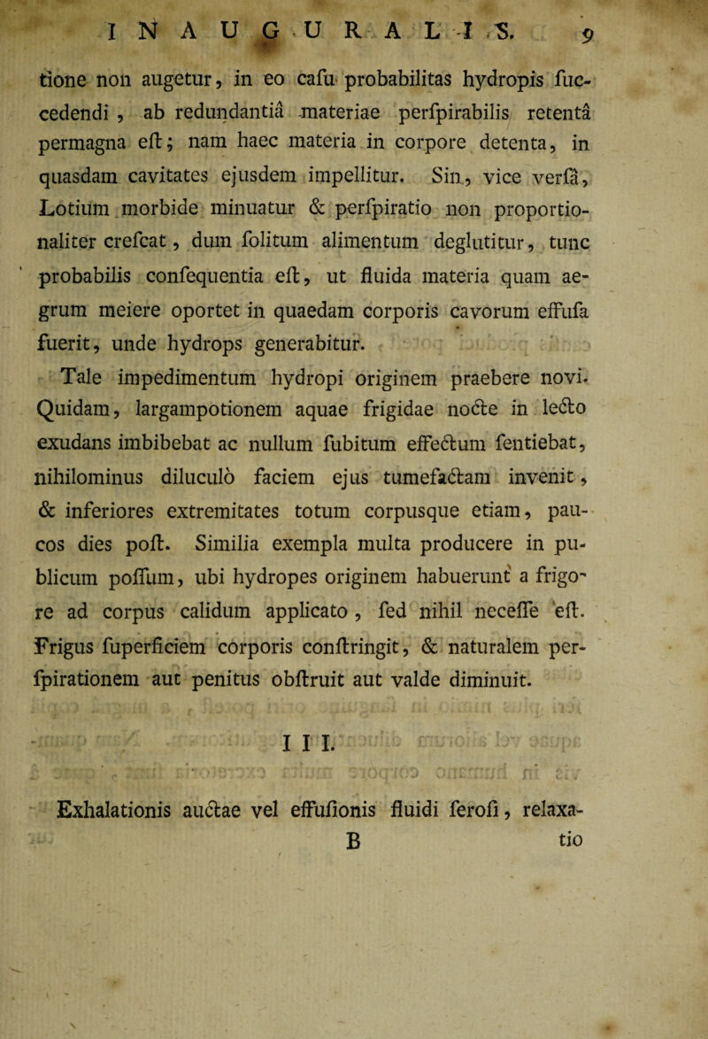 I N A U G U R A L I ,S. Op¬ tione non augetur, in eo cala probabilitas hydropis fue- cedendi , ab redundantia materiae perfpirabilis; retenta permagna eft; nam haec materia in corpore detenta, in quasdam cavitates ejusdem impellitur. Sin, vice verfa. Lotium morbide minuatur & perfpiratio non proportio- naliter crefcat, dum folitum alimentum deglutitur, tunc probabilis confequentia eft, ut fluida materia quam ae¬ grum meiere oportet in quaedam corporis cavorum effufa fuerit, unde hydrops generabitur. Tale impedimentum hydropi originem praebere novi. Quidam, largampotionem aquae frigidae nocte in ledto exudans imbibebat ac nullum fubitum effectum fentiebat, nihilominus diluculo faciem ejus tumefadtam invenit, & inferiores extremitates totum corpusque etiam, pau¬ cos dies polt. Similia exempla multa producere in pu¬ blicum polium, ubi hydropes originem habuerunt a frigo-' re ad corpus calidum applicato , fed nihil necefle eft. •s * Frigus fuperficiem corporis conftringit, & naturalem per- fpirationem aut penitus obltruit aut valde diminuit. III. a ' *-■ ** «. 0 *>'■ * A * 1 - v• ’* ^ •• • • -v ‘ •• ~ i,wV| i U J 'vJiii.. Jj t C* i v Exhalationis auctae vel effufionis fluidi feroll, relaxa- B tio