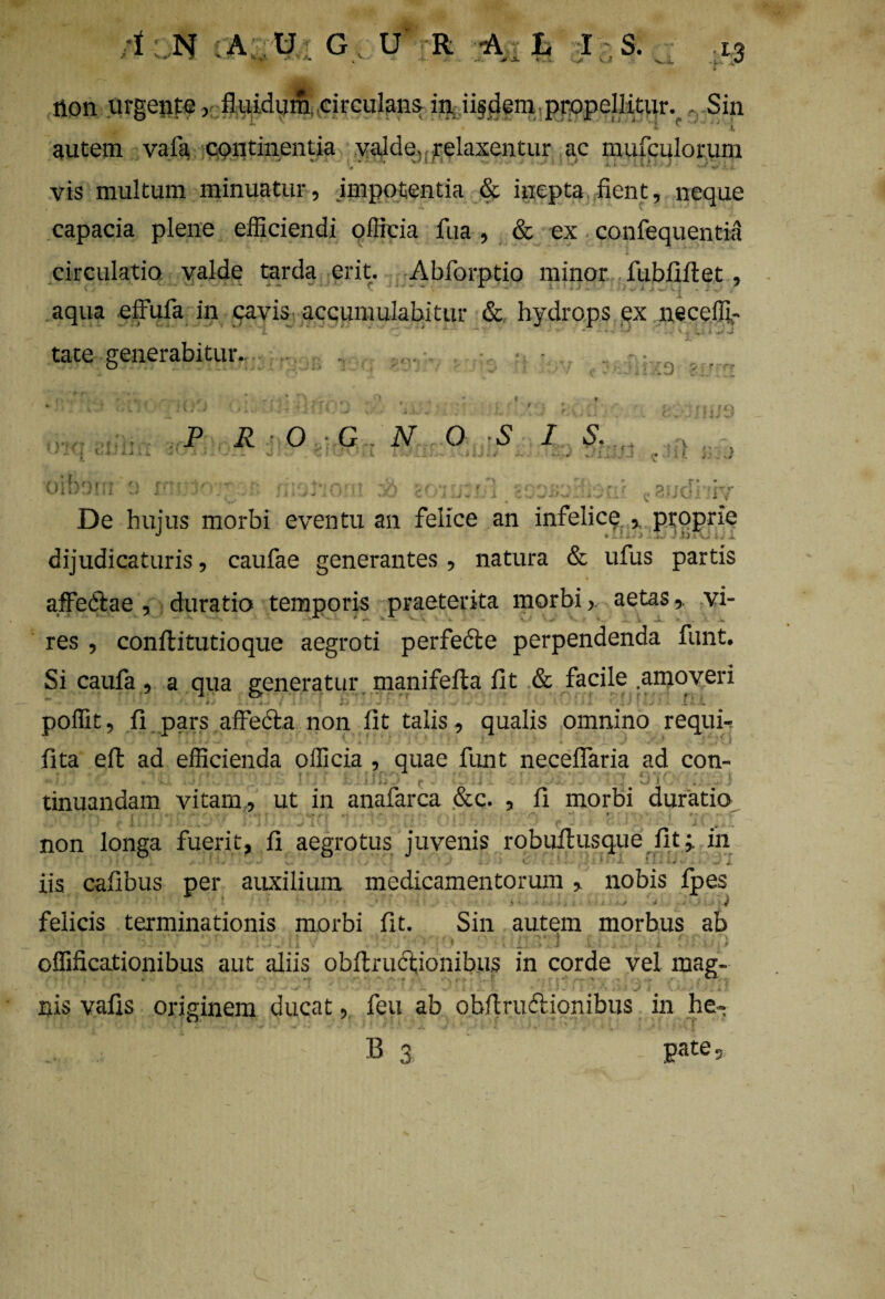 tion urgente, fluidum circulans in ii§dem propellitur. ,, Sin - i ■ .' H * ■” *A-i autem vafa continentia valde, relaxentur ac mufculorum vis multum minuatur, impotentia & inepta fient, neque capacia plene efficiendi officia fua, & ex confequentia circulatio valde tarda erit. Abforptio minor fubfiftet, aqua effufa in cavis accumulabitur & hydrops ex neceffi- i f_j  - v* : * • .i.«i- iJ ^ -mv'S tate generabitur. P R O G \ » f p ' t - j • N O S I S - — - ■ ' ~ •> - wJ w a ; m V/ i y De hujus morbi eventu an felice an infelice , proprie dijudicaturis, caufae generantes , natura & ufus partis affefiae , duratio temporis praeterita morbi, aetas,. vi- res , conflitutioque aegroti perfedle perpendenda funt. Si caufa, a qua generatur manifefta fit & facile amoveri * • 4 . . j,.-. J i ' » * . . • ~ ' v' » -/ •« .• 1 • J >- 5 , / I * - i > C poffit, ii pars affedla non lit talis, qualis omnino requir iita eft ad efficienda officia , quae funt necelfaria ad con- .• '• ■' . .. r- i:. / •• - ‘J. tinuandam vitam, ut in anafarca &c. , ii morbi duratio non longa fuerit, ii aegrotus juvenis robuftusque iit j in iis caiibus per auxilium medicamentorum , nobis ipes felicis terminationis morbi iit. Sin autem morbus ab • 1 r ' '* v ■ r • j. < . : . ■ ^ • • n <* , * • , n - t. . i /J .* . w «; a v » • • • * » a. i. > > \ • j >• offificationibus aut aliis obflructionibus in corde vel mag¬ nis vaiis originem ducat, feu ab obftrudlionibus in he-