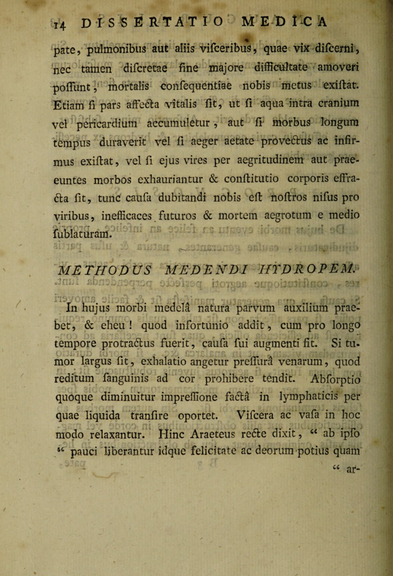 / / .* V r*» • t pate, pulmonibus aut aliis vifceribus, quae vix difcerni, nec tamen difcretae fine majore difficultate amoveri poliuntmortalis confequentiae nobis metus exiftat. Etiam fi pars affecta vitalis fit, ut fi aqua intra cranium r» | rv • |* | vel pericardium accumuletur, aut fi morbus longum »f\ r » A n tempus duraverit vel fi aeger aetate provectus ac infir¬ mus exiftat, vel fi ejus vires per aegritudinem aut prae¬ euntes morbos exhauriantur & conftitutio corporis effra- / rj j n v T PT r x f dta fit, tunc caufa dubitandi nobis efb noftros nifus pro viribus, inefficaces futuros & mortem aegrotum e medio i'\ ■ *•' fublaturam. 'uielni Vi I * C « METHODUS MEDENDI HYDROPEM. d fao*J3±. AUaHhRaA «31 rIj i i m ei A >• In hujus morbi medela natura parvum auxilium prae- •• r f r\ |p\ » rfe f * f r j rx ^ ^ — r \ n ^ . g * # v A /' p fV • f t • r bet, & eheu ! quod infortunio addit, cum pro longo , . ( . v J*$ '• * ' ' ** tempore protraftus fuerit, caufa fui augmenti fit. Situ- C * '' * i ''l ‘J * TI ' ’ >w ~ p ' * p i r r ‘ | 1 r ''S/’ ^} J mor largus fit 5 exhalatio angetur preflura venarum 9 quod reditum fanguinis ad cor prohibere tendit. Abforptio tir-: gj,J r [■' ' '' t , ‘> *(Oft \ quoque diminuitur impreflione facta in lymphaticis per quae liquida tranfire oportet. Vifcera ac vafa in hoc ■ frt f rrr prrrirru r • > dp• ?[!(!»nri a modo relaxantur. Hinc Araeteus re<5te dixit, “ ab ipfo 44 pauci liberantur idque felicitate ac deorum potius quam U ar- %