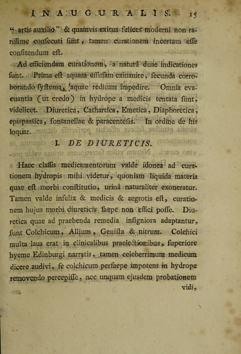 « artis auxilio ” & quamvis exitus felice? moderni non ra- riffime confecuti fimt, tamen curationem incertam e ile I confitendum eil. ' • Ad efficiendam curationem, a natura duae indicationes funt. Prima eil aquam effufam exinanire, fecunda corro- ... j- . # ’ - trr * _Ti ' r borando fyitema* 'aquae reditum impedire. Omnia eva¬ cuantia (At credo) in hydrope a medicis tentata funt, v i # - ~ r \ * v .* v «* videlicet. Diuretica, Cathartica, Emetica, Diaphoretica, ♦ • > % ,r t rt (*> * f Q * r epispastica, fontanellae & paracentefis. In ordine de his Iqqiir- ,iuli3ib I. DE DIURETICIS. .1:1,31 ii. * / 9 t i i/ f1 4 j -v i y i 4> • r Haec claffis medicamentorum valde idonea ad cura- tionem hydropis mihi videtur, quoniam liquida materia s * quae eil morbi conilitutio, urina naturaliter exoneratur. ** t Tamen valde infelix & medicis & aegrotis eil, curatio¬ nem hujus morbi diureticis faepe non effici poife. Diu¬ retica quae ad praebenda remedia infigniora adaptantur, funt Colchicum, Allium, Geniila & nitrum. Colchici . , X.»-- X - — ■* ‘ V . - * r f • multa laus erat in clinicalibus praelectionibus, fuperiore hyeme Edinburgi narratis, tamen celeberrimum medicum dicere audivi, fe colchicum perfaepe impotens in hydrope removendo percepiffe, nec unquam ejusdem probationem \