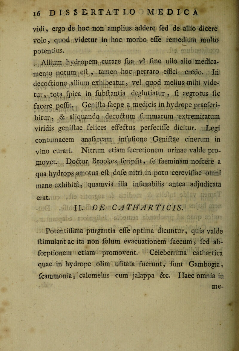 * vidi, ergo de hoc non amplius addere fed de allio dicere volo, quod videtur in hoc morbo effe remedium multo potentius. Allium hydropem curare fua vi fine ullo alio medica¬ mento notum eft , tamen hoc perraro effici credo.. In decodtione allium exhibeatur, vel quod melius mihi vide- • . . ka U X . * D * w/ * 7, 1 tur, .tota fpica in fubflantia deglutiatur , fi aegrotus fic facere poffit. Genifta faepe a medicis in hydrope praefcri- bitur, & aliquando decoctum fummarum extremitatum ' -*• 1 »i, i, . [‘Aii. •» *./' •/ A-l * ■* *** . w 4- viridis geniftae felices effedtus perfecifle dicitur. Legi contumacem anafarcam infufione Geniftae cinerum in vino curari. Nitrum etiam fecretionem urinae valde pro¬ movet. Doctor Brookes fcripfit, fe faeminam nofcere a qua hydrops amotus efl dofe nitri in potu cerevifiae omni mane exhibita, quamvis illa infanabilis antea adjudicata erat. n j iJ II. DE CATHARTICIS. r r* * v- • SlDOCuJ'! Potentiffima purgantia effe optima dicuntur, quia valde » • • l ftimulant ac ita non folum evacuationem faecum, fed ab- forptionem etiam promovent. Celeberrima cathartica quae in hydrope olim ufitata fuerunt, funt Gambogia, fcammonia, calomelus cum jalappa &c. Haec omnia in I me-