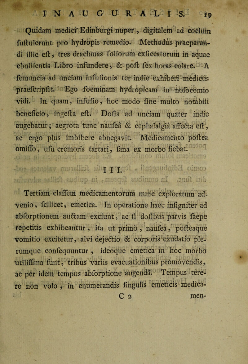 '(St. INAUGURA L I §. if Quidam medici' Edinburgi nuper , digitalem ad coelum fuftulerunt pro hydropis remedio. Methodus praeparan¬ di illic eft, tres drachmas foliorum exficcatorum in aquae ebullientis Libro infundere, & pofl fex horas colare. A femuncia ad unciam infufionis ter inclie exhiberi medietis praefcripfit. Ego foeminam hydropicam in nofocornio • I | ' r J vidi. In quam, infufio, hoc modo fine multo notabili beneficio, ingefla efl. Dofis ad unciam quater indie r • r - • augebatur; aegrota tunc naufefi & cephalalgia affecta efl, ac ergo plus imbibere abnegavit. Medicamento poftea . V . , * < * T ' f - • - \ • omiflo, ufu cremoris tartari, fana ex morbo fiebat. I I I. n r :u u  v r j* * • r * ’»f\ .:mn Tertiam claflem medicamentorum nunc exploratum ad. , . * 4' 1 •4 ■* * ”*s »~tr venio, fcilicet, emetica. In operatione haec infigniter ad abforptionem audiam exciunt, ac fi dofibus parvis faepe • . . » v V' f r J* repetitis exhibeantur, ita ut primo , naufea, poileaque vomitio excitetur, alvi dejedlio & corporis exudatio ple¬ rumque confequuntur , ideoque emetica in hoc morbo utililfima fuilt, tribus variis evacuationibus promovendis, • * r. v v f r r <-r -s » * ac per idem tempus abforptione augenda. Tempus tere- ,w | > |* r -i ^ —m V j i , * re non volo , in enumerandis fingulis emeticis medica- C 2 inen-