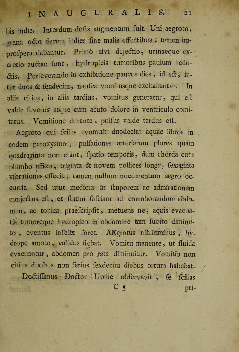 bis indie. Interdum dofis augmentum fuit. Uni aegroto, grana octo decem indies fine malis effectibus , tamen im- profpera dabantur. Primo alvi dejectio, urinaeque ex-  cretio auctae funt, hydropicis tumoribus paulum redu- dtis. Perfeverando in exhibitione paucos dies , id eft, in¬ ter duos & fexdecim, naufea vomitusque excitabantur. In aliis citius, in aliis tardius, vomitus generatur, qui effc valde feverus atque cum acuto dolore in ventriculo comi¬ tatus. Vomitione durante, pulfus valde tardus eft. Aegroto qui fcillis evomuit duodecim aquae libros in eodem paroxysmo, pulfationes arteriarum plures quam ' s ^ v p , ... quadraginta non erant, fpatio temporis, dum chorda cum plumbo affixo, triginta & novem pollices longa, fexaginta vibrationes effecit, tamen nullum nocumentum aegro oc¬ currit. Sed utut medicus in ftuporem ac admirationem *,  l 7 • conjectus effc, et ffcatim fafeiam ad corroborandum abdo- • , • men, ac tonica praefcripfit, metuens ne, aquis evacua- \ T * iis tumoreque hydropico in abdomine tam fubito diminu- * * to , eventus infelix foret. AEgrotus nihilominus , hy¬ drope amoto, validus fiebat. Vomitu manente, ut fluida evacuantur, abdomen pro rata diminuitur. Vomitio non ritius duobus non ferius fexdecim diebus ortum habebat. • (* A * Docfciffmnts Doctcr Home obfervavit , fe fcillas • < C 5 pri- » ' * - r- ’ S ’ I /